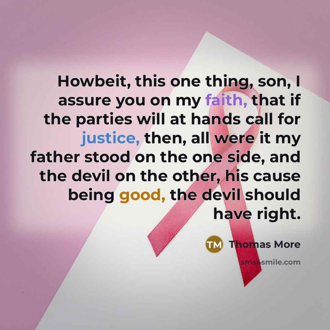 “Howbeit, this one thing, son, I assure you on my faith, that if the parties will at hands call for justice, then, all were it my father stood on the one side, and the devil on the other, his cause being good, the devil should have right.” quote by Thomas More