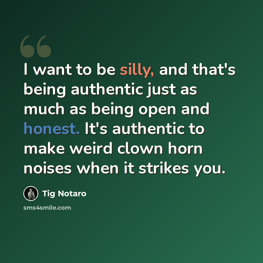 “I want to be silly, and that's being authentic just as much as being open and honest. It's authentic to make weird clown horn noises when it strikes you.” quote by Tig Notaro