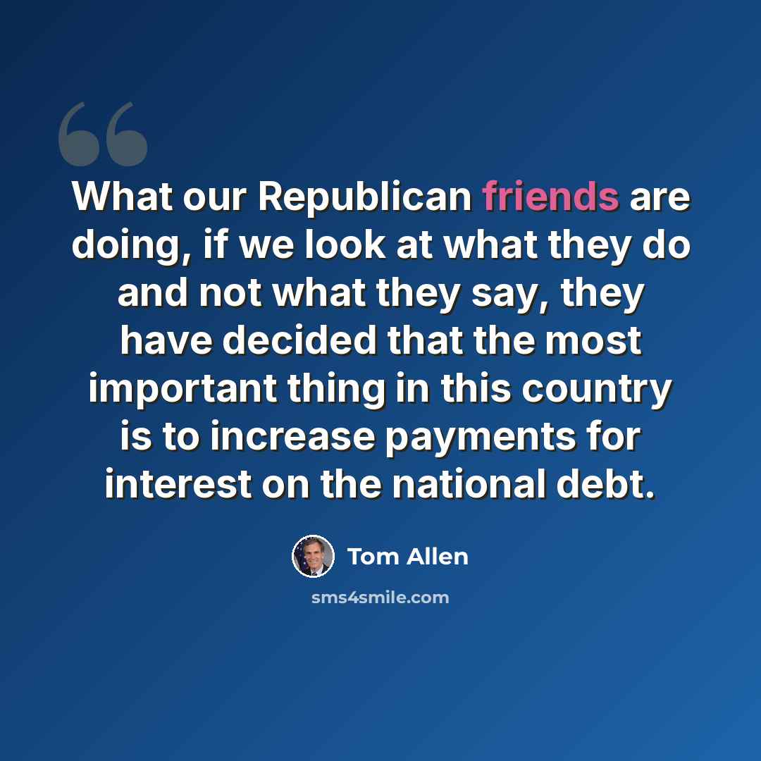“What our Republican friends are doing, if we look at what they do and not what they say, they have decided that the most important thing in this country is to increase payments for interest on the national debt.” quote by Tom Allen