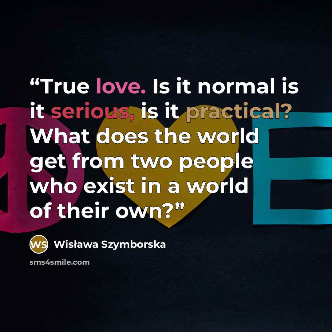 “True love. Is it normal is it serious, is it practical? What does the world get from two people who exist in a world of their own?” quote by Wisława Szymborska