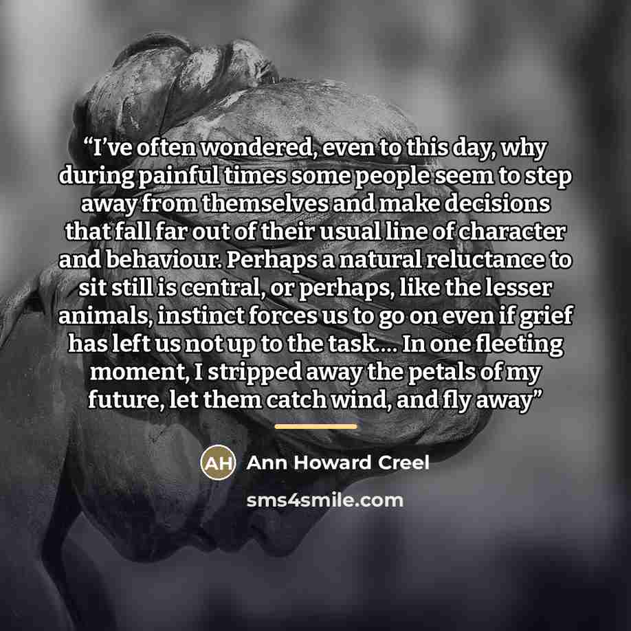 “I’ve often wondered, even to this day, why during painful times some people seem to step away from themselves and make decisions that fall far out of their usual line of character and behaviour. Perhaps a natural reluctance to sit still is central, or perhaps, like the lesser animals, instinct…” quote by Ann Howard Creel