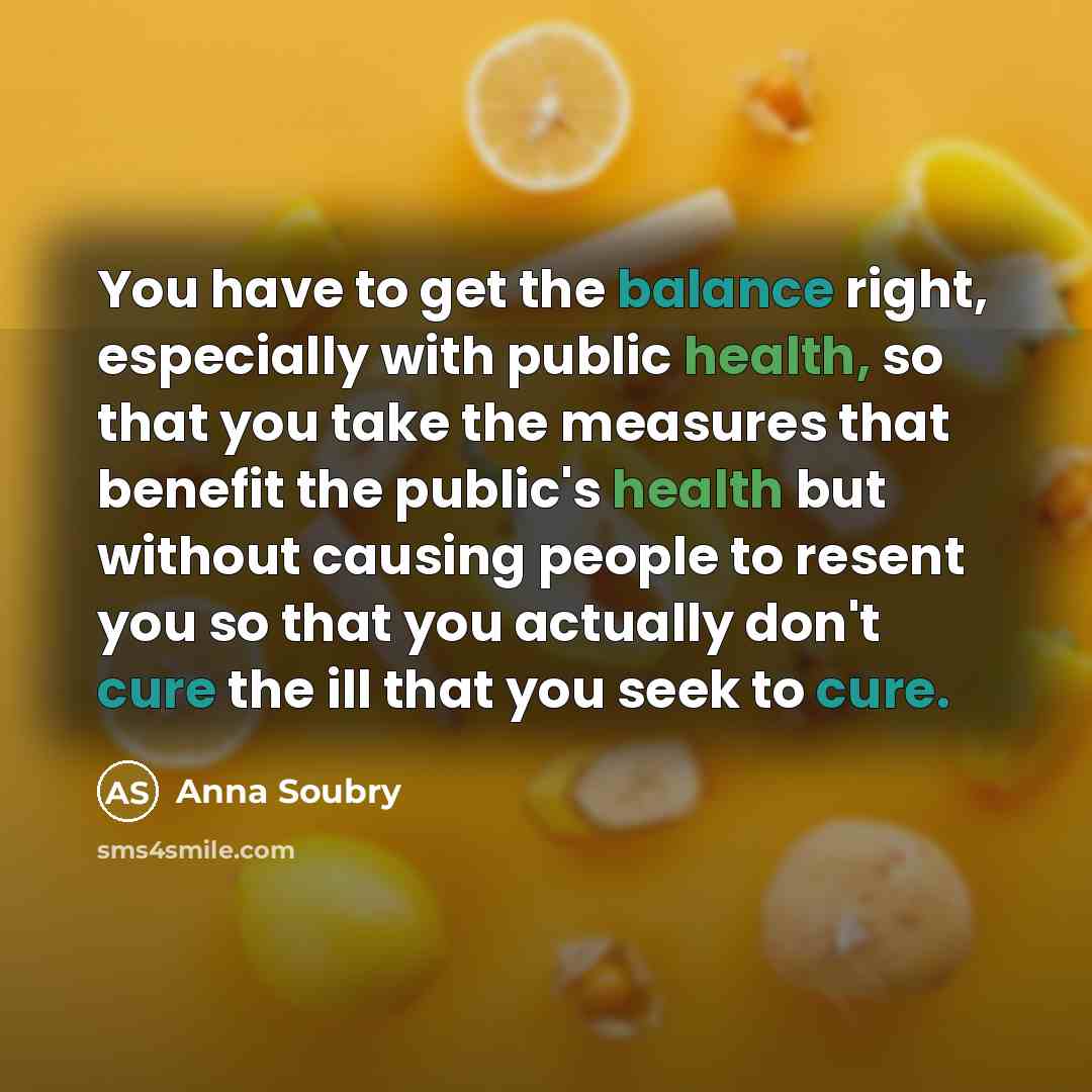 “You have to get the balance right, especially with public health, so that you take the measures that benefit the public's health but without causing people to resent you so that you actually don't cure the ill that you seek to cure.” quote by Anna Soubry