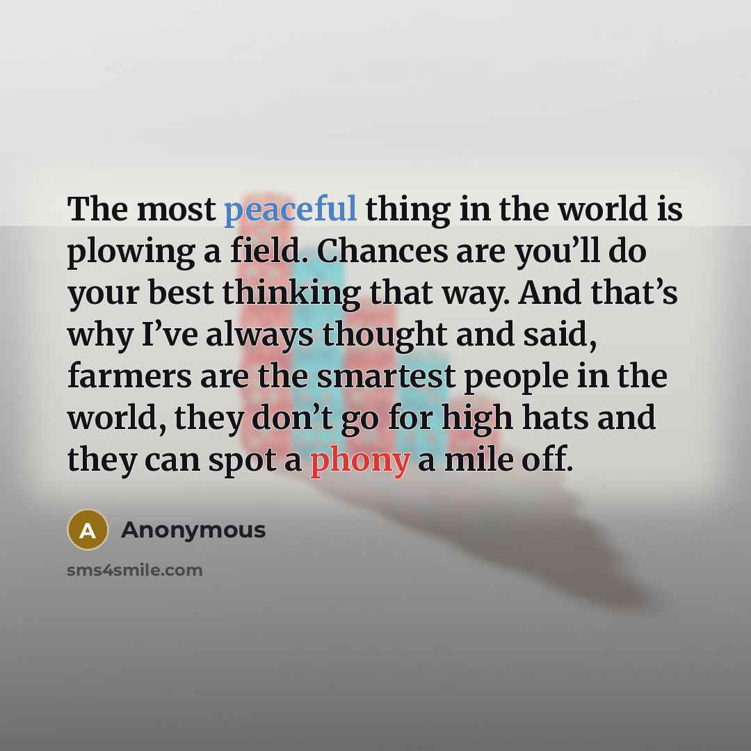 “The most peaceful thing in the world is plowing a field. Chances are you’ll do your best thinking that way. And that’s why I’ve always thought and said, farmers are the smartest people in the world, they don’t go for high hats and they can spot a phony a mile off.” quote by Anonymous