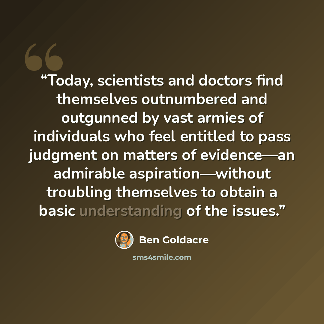 “Today, scientists and doctors find themselves outnumbered and outgunned by vast armies of individuals who feel entitled to pass judgment on matters of evidence—an admirable aspiration—without troubling themselves to obtain a basic understanding of the issues.” quote by Ben Goldacre