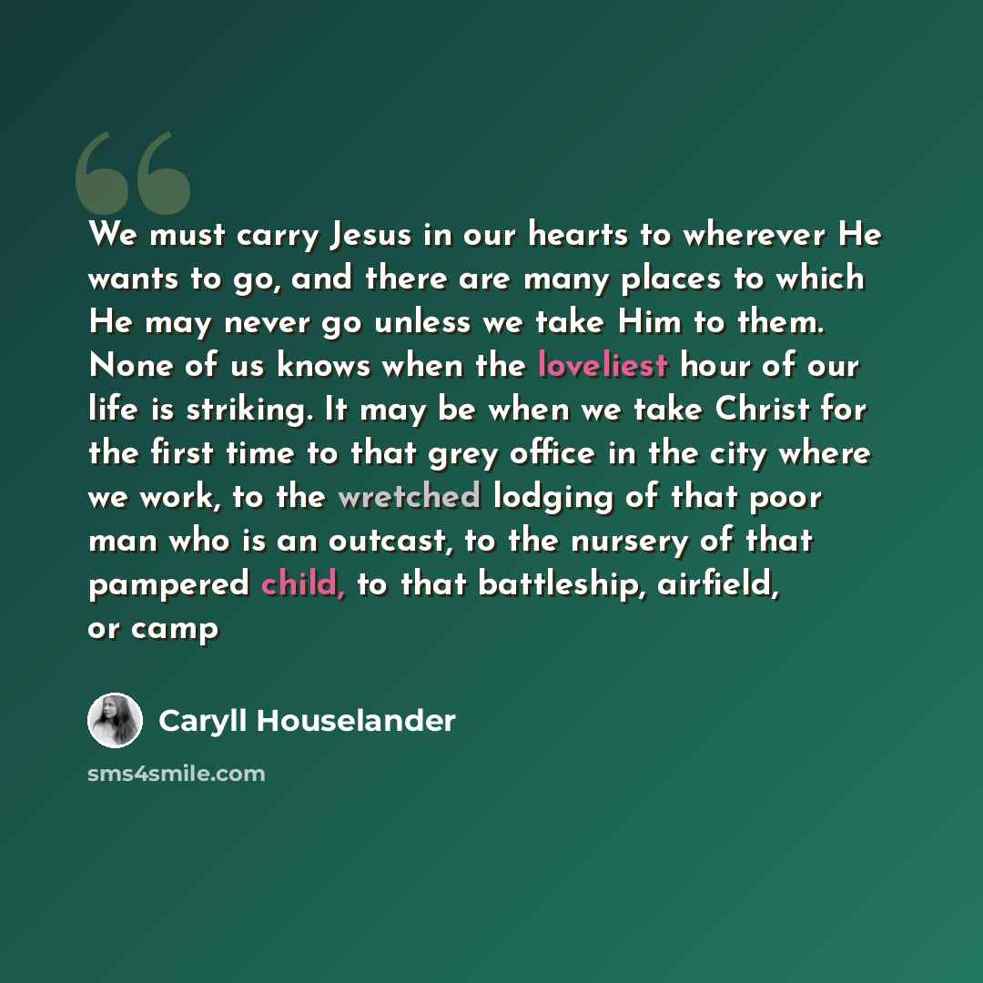 “We must carry Jesus in our hearts to wherever He wants to go, and there are many places to which He may never go unless we take Him to them. None of us knows when the loveliest hour of our life is striking. It may be when we take Christ for the first time to that grey office in the city where we…” quote by Caryll Houselander