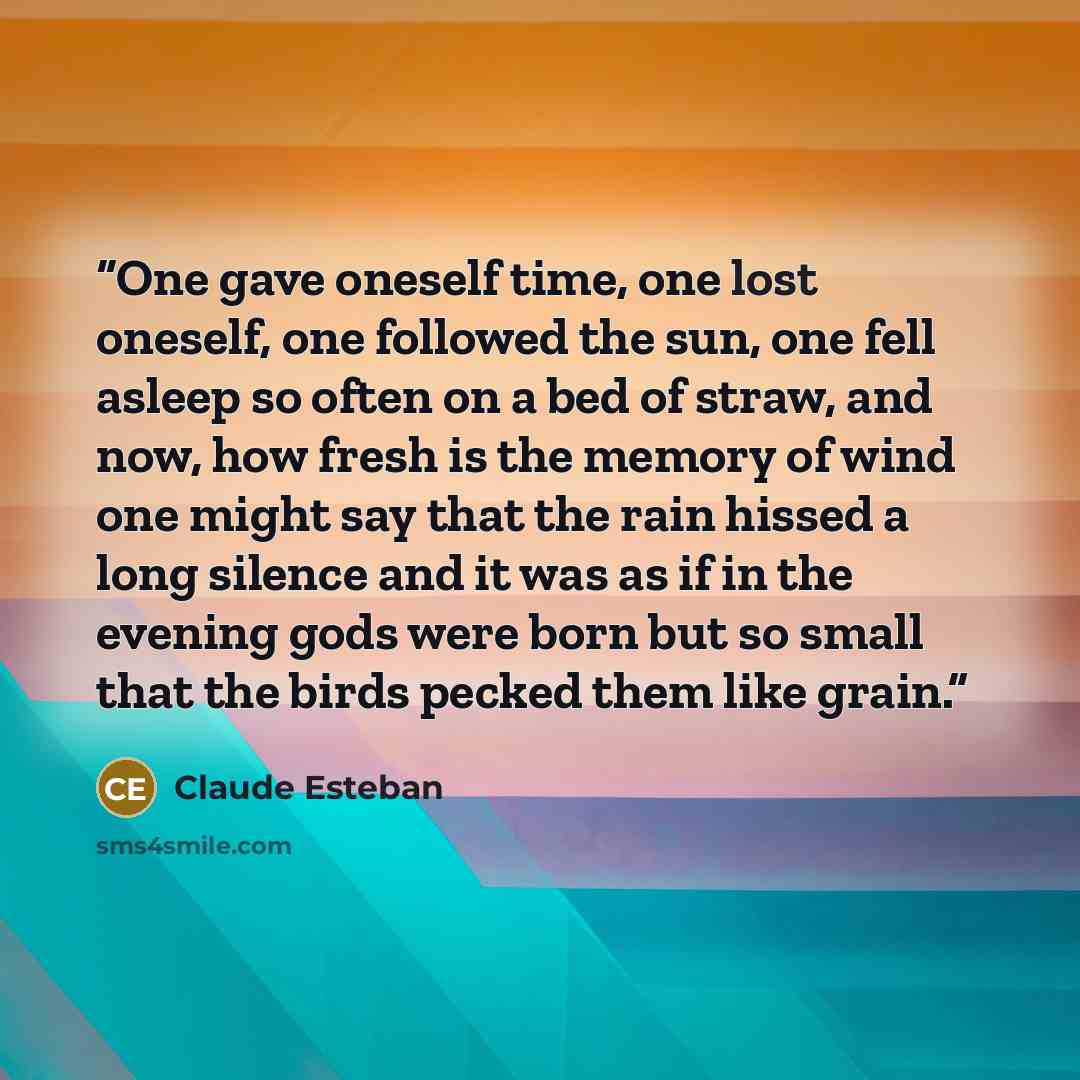 “One gave oneself time, one lost oneself, one followed the sun, one fell asleep so often on a bed of straw, and now, how fresh is the memory of wind one might say that the rain hissed a long silence and it was as if in the evening gods were born but so small that the birds pecked them like grain.” quote by Claude Esteban
