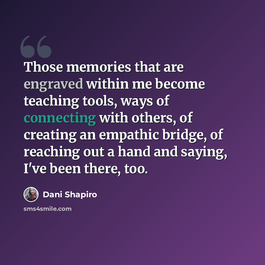 “Those memories that are engraved within me become teaching tools, ways of connecting with others, of creating an empathic bridge, of reaching out a hand and saying, I've been there, too.” quote by Dani Shapiro