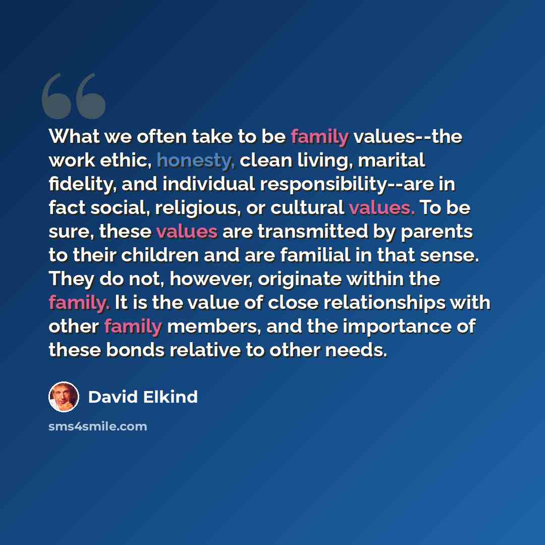 “What we often take to be family values--the work ethic, honesty, clean living, marital fidelity, and individual responsibility--are in fact social, religious, or cultural values. To be sure, these values are transmitted by parents to their children and are familial in that sense. They do not…” quote by David Elkind