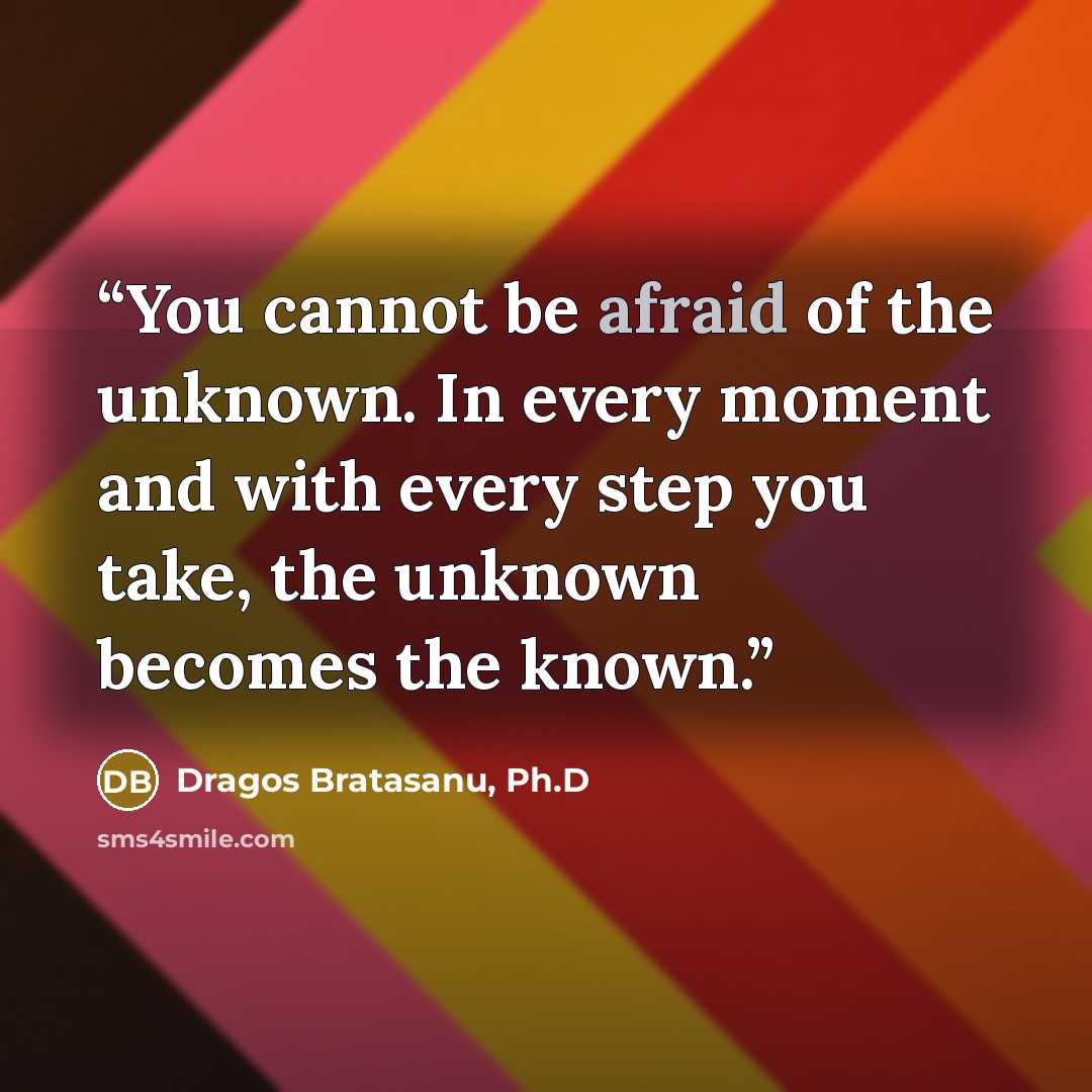 “You cannot be afraid of the unknown. In every moment and with every step you take, the unknown becomes the known.” quote by Dragos Bratasanu, Ph.D