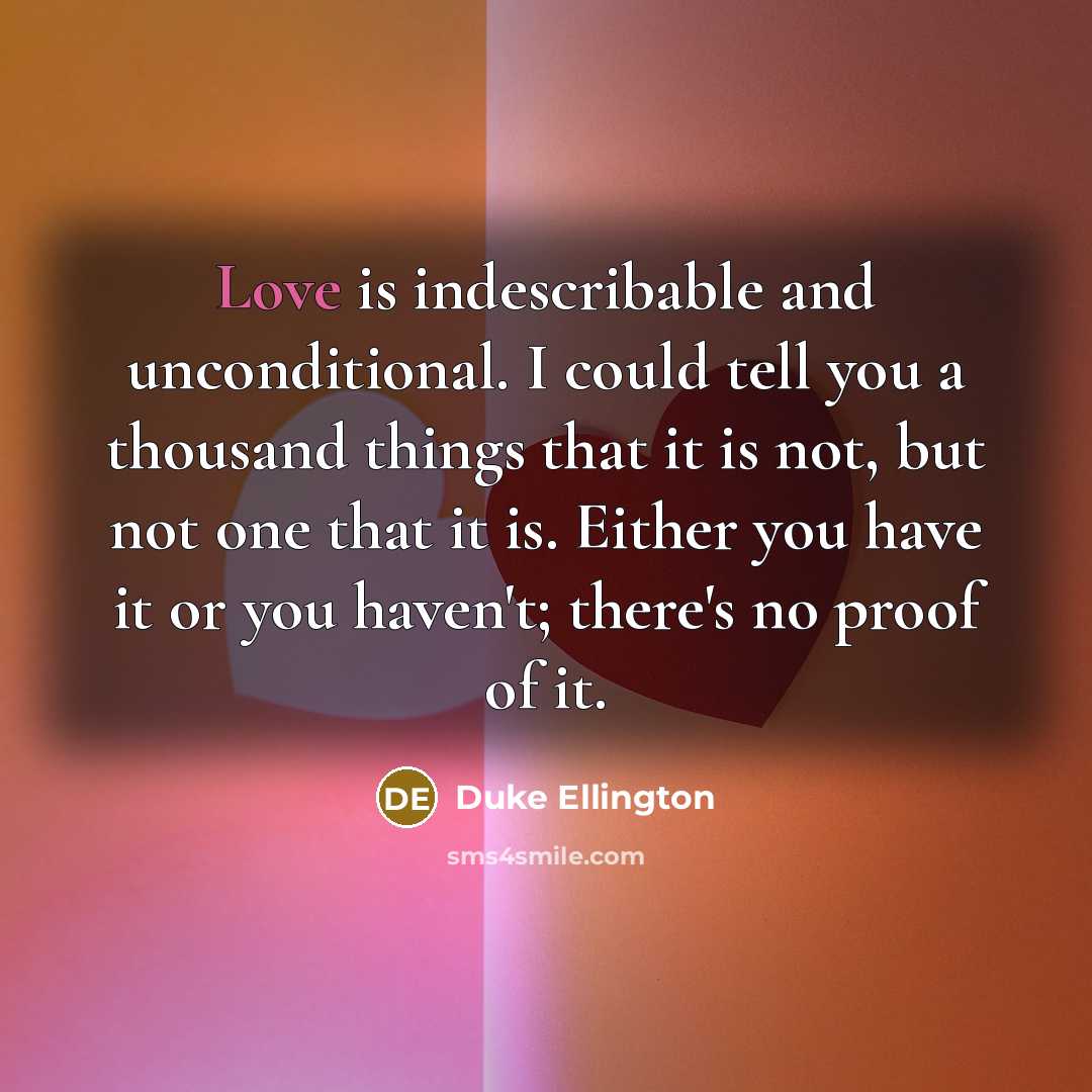 “Love is indescribable and unconditional. I could tell you a thousand things that it is not, but not one that it is. Either you have it or you haven't; there's no proof of it.” quote by Duke Ellington