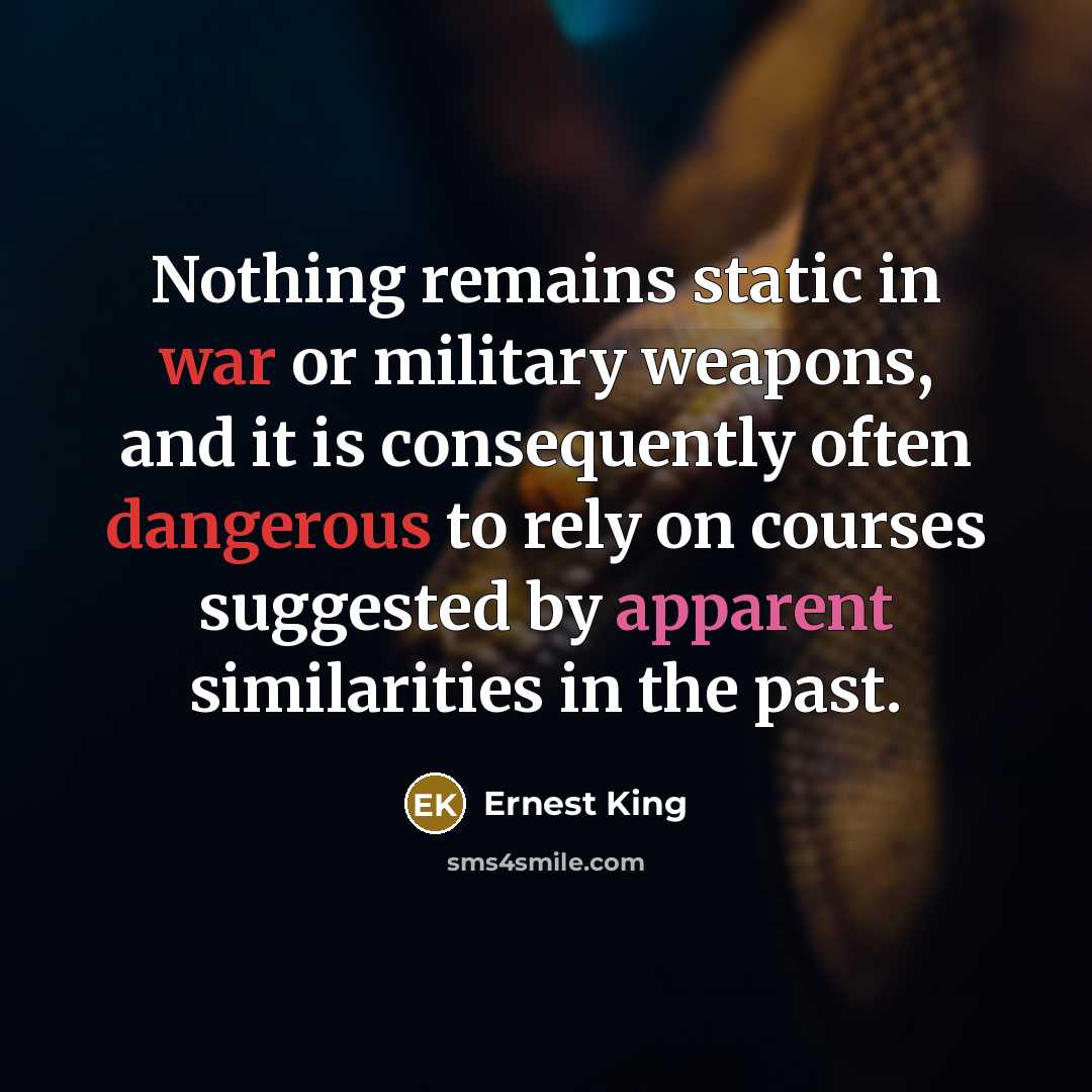 “Nothing remains static in war or military weapons, and it is consequently often dangerous to rely on courses suggested by apparent similarities in the past.” quote by Ernest King