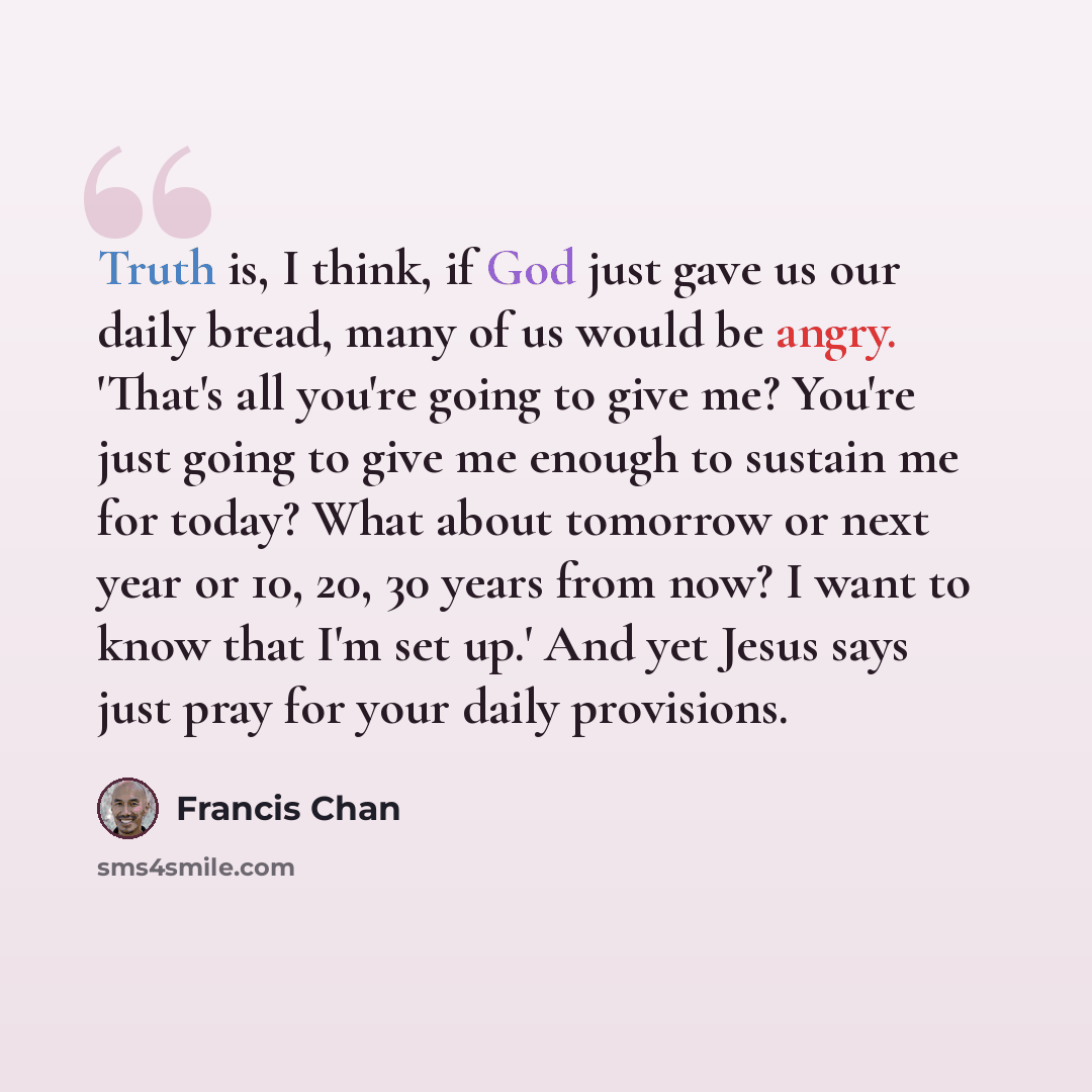 “Truth is, I think, if God just gave us our daily bread, many of us would be angry. 'That's all you're going to give me? You're just going to give me enough to sustain me for today? What about tomorrow or next year or 10, 20, 30 years from now? I want to know that I'm set up.' And yet Jesus says…” quote by Francis Chan