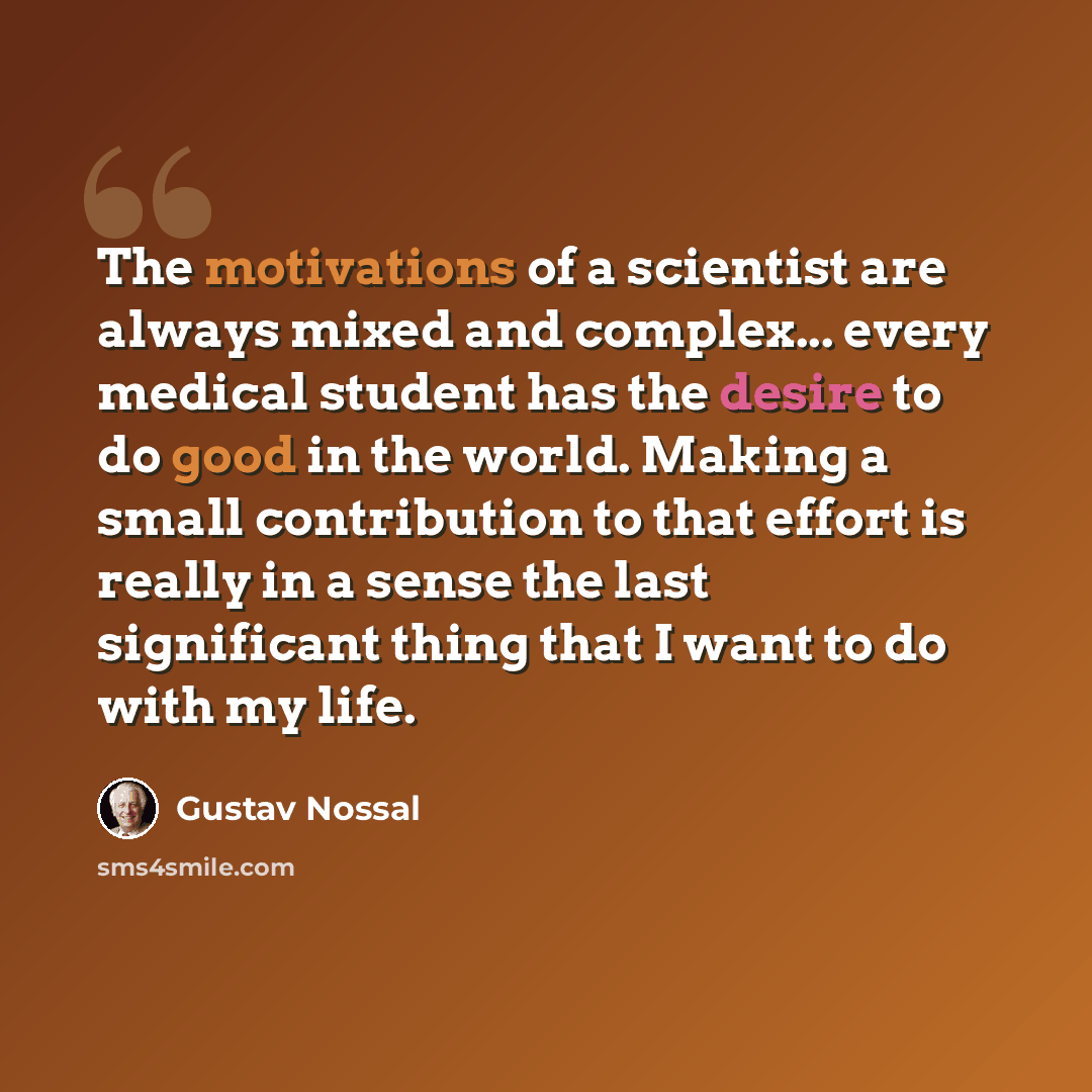 “The motivations of a scientist are always mixed and complex... every medical student has the desire to do good in the world. Making a small contribution to that effort is really in a sense the last significant thing that I want to do with my life.” quote by Gustav Nossal