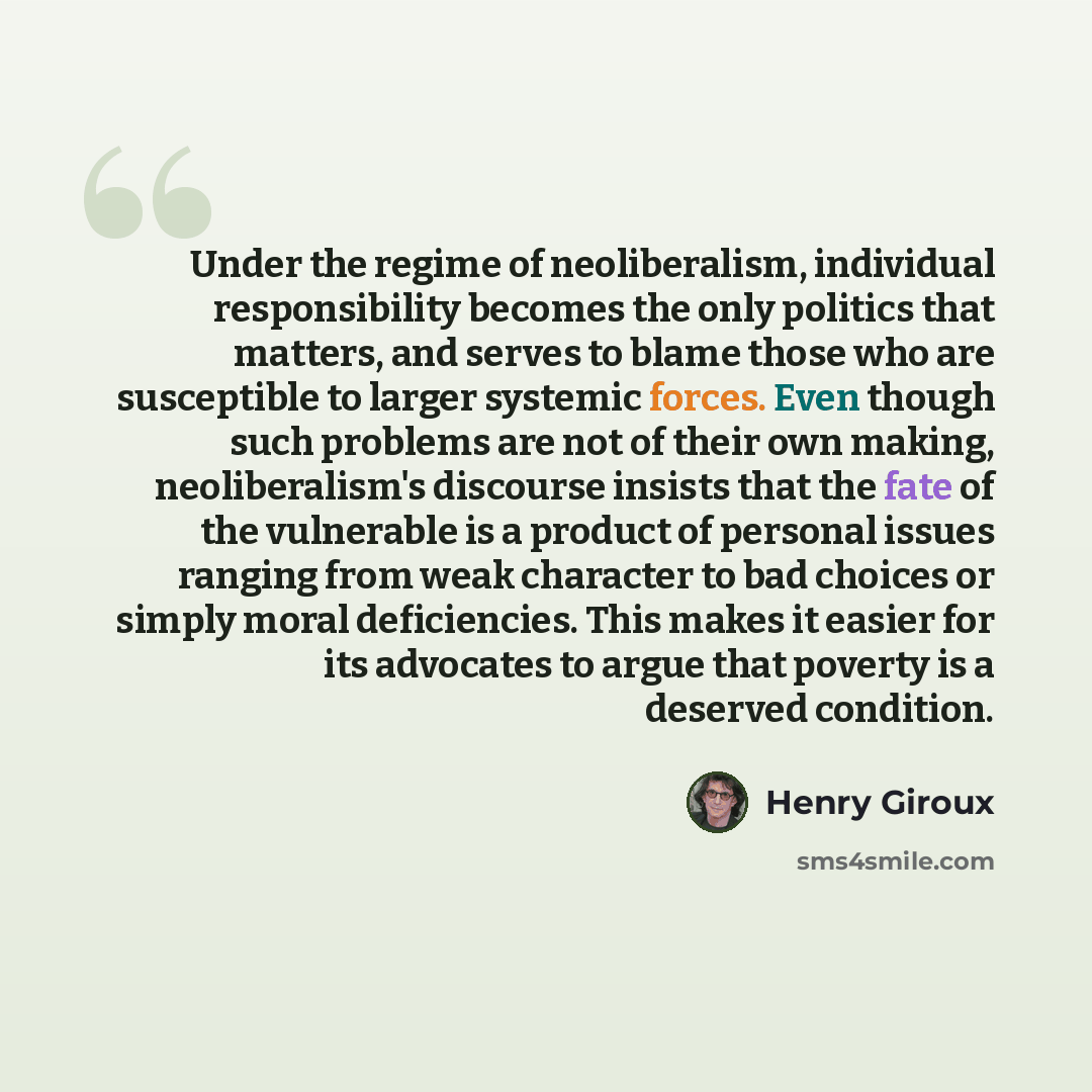 “Under the regime of neoliberalism, individual responsibility becomes the only politics that matters, and serves to blame those who are susceptible to larger systemic forces. Even though such problems are not of their own making, neoliberalism's discourse insists that the fate of the vulnerable is…” quote by Henry Giroux