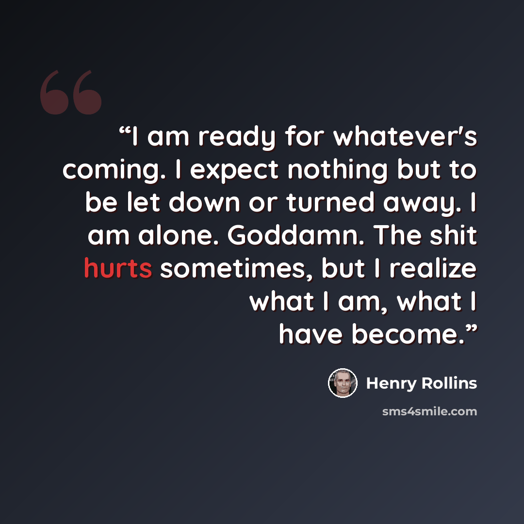 “I am ready for whatever's coming. I expect nothing but to be let down or turned away. I am alone. Goddamn. The shit hurts sometimes, but I realize what I am, what I have become.” quote by Henry Rollins
