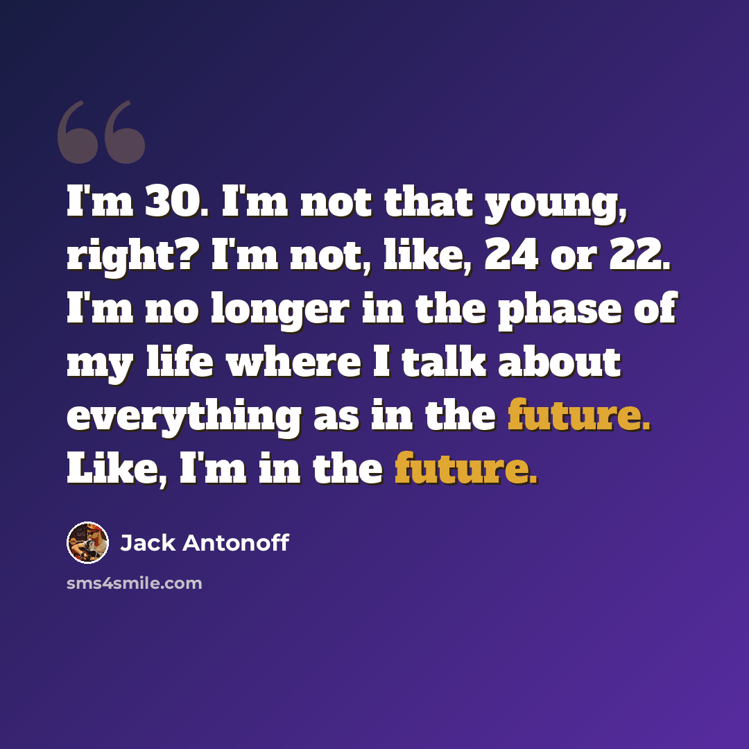 “I'm 30. I'm not that young, right? I'm not, like, 24 or 22. I'm no longer in the phase of my life where I talk about everything as in the future. Like, I'm in the future.” quote by Jack Antonoff