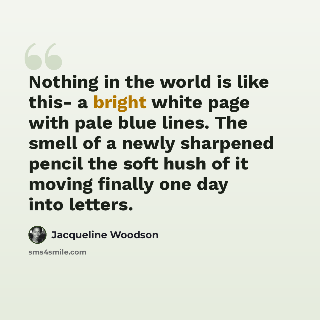 “Nothing in the world is like this- a bright white page with pale blue lines. The smell of a newly sharpened pencil the soft hush of it moving finally one day into letters.” quote by Jacqueline Woodson