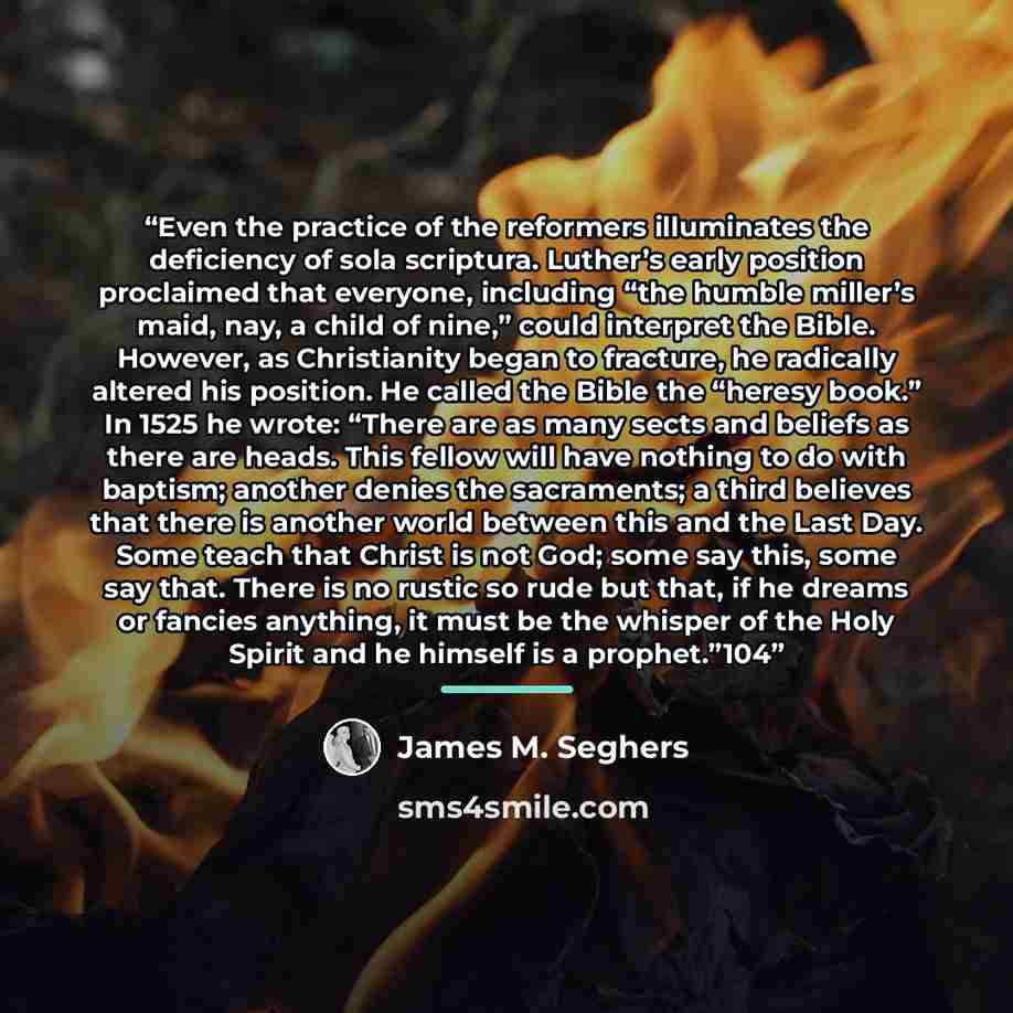 “Even the practice of the reformers illuminates the deficiency of sola scriptura. Luther’s early position proclaimed that everyone, including “the humble miller’s maid, nay, a child of nine,” could interpret the Bible. However, as Christianity began to fracture, he radically altered his position…” quote by James M. Seghers