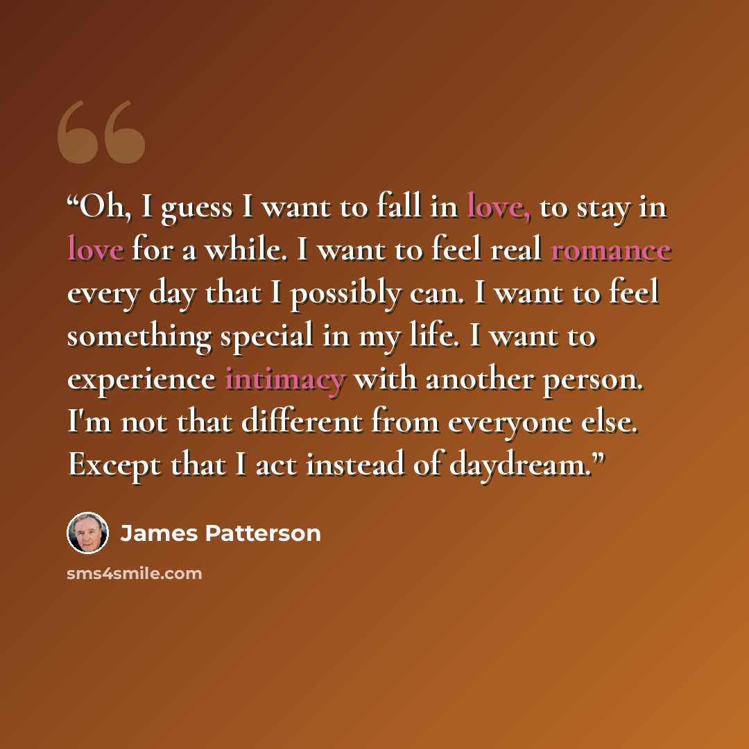 “Oh, I guess I want to fall in love, to stay in love for a while. I want to feel real romance every day that I possibly can. I want to feel something special in my life. I want to experience intimacy with another person. I'm not that different from everyone else. Except that I act instead of…” quote by James Patterson