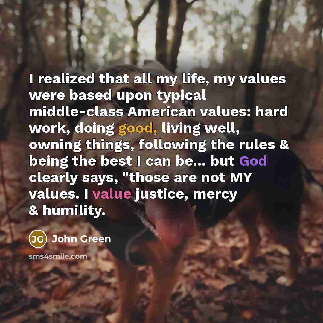 “I realized that all my life, my values were based upon typical middle-class American values: hard work, doing good, living well, owning things, following the rules & being the best I can be... but God clearly says, "those are not MY values. I value justice, mercy & humility.” quote by John Green