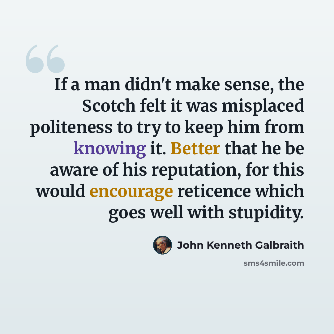 “If a man didn't make sense, the Scotch felt it was misplaced politeness to try to keep him from knowing it. Better that he be aware of his reputation, for this would encourage reticence which goes well with stupidity.” quote by John Kenneth Galbraith