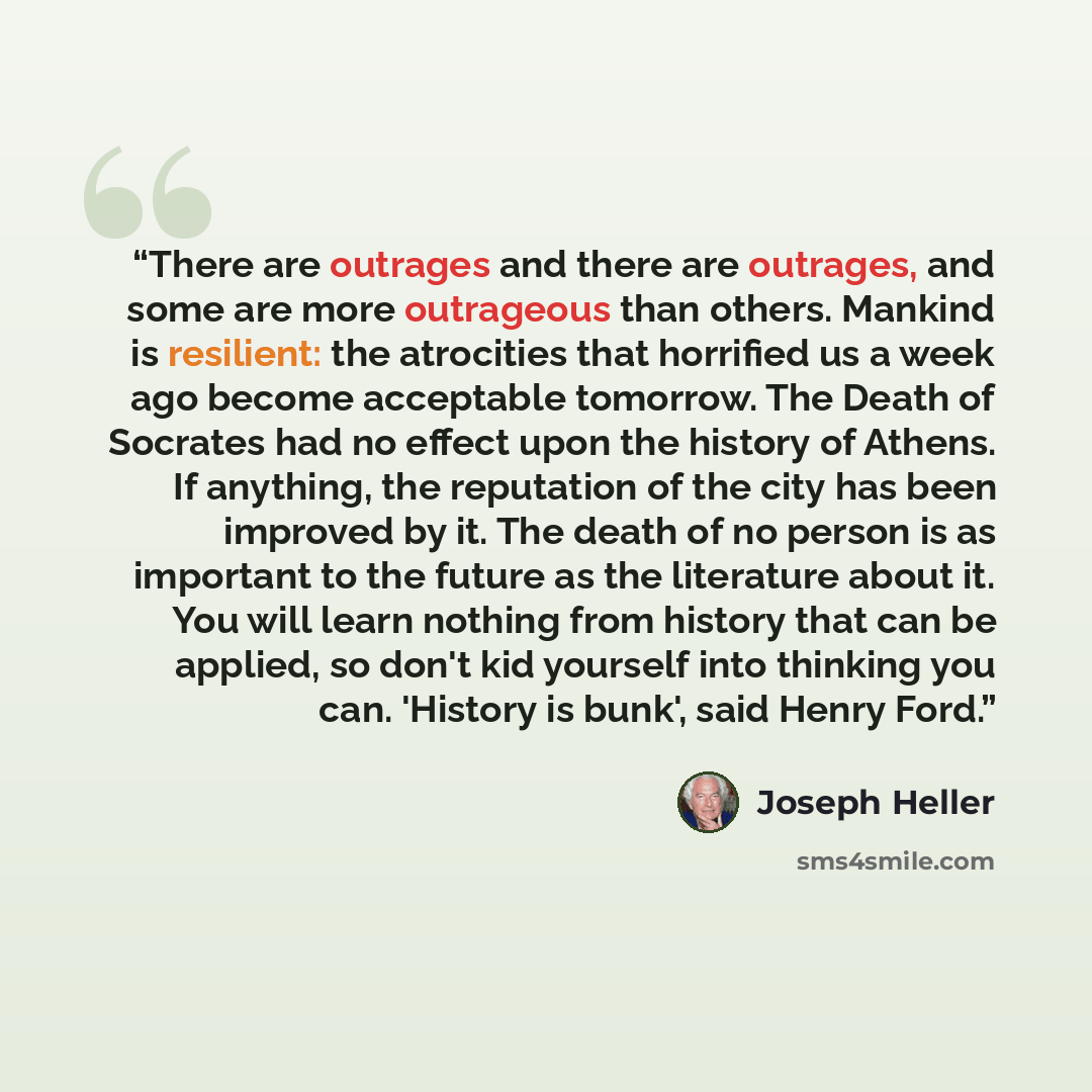 “There are outrages and there are outrages, and some are more outrageous than others. Mankind is resilient: the atrocities that horrified us a week ago become acceptable tomorrow. The Death of Socrates had no effect upon the history of Athens. If anything, the reputation of the city has been…” quote by Joseph Heller