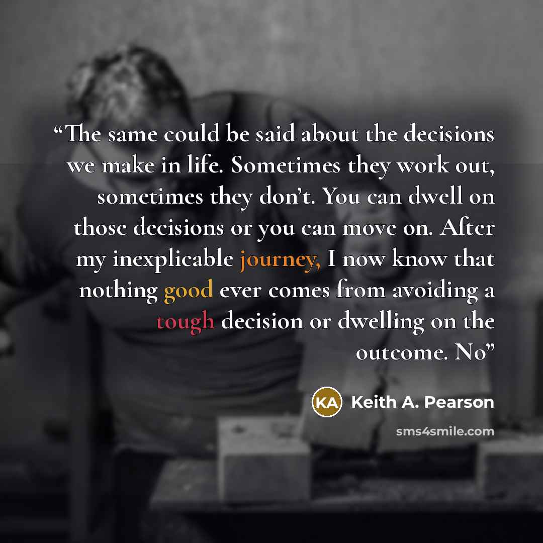 “The same could be said about the decisions we make in life. Sometimes they work out, sometimes they don’t. You can dwell on those decisions or you can move on. After my inexplicable journey, I now know that nothing good ever comes from avoiding a tough decision or dwelling on the outcome. No” quote by Keith A. Pearson