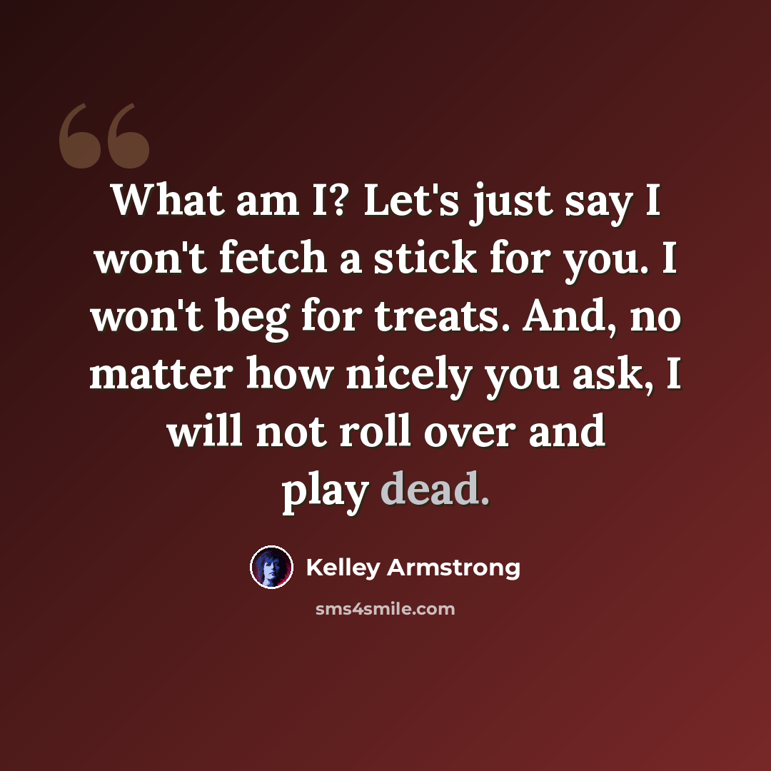“What am I? Let's just say I won't fetch a stick for you. I won't beg for treats. And, no matter how nicely you ask, I will not roll over and play dead.” quote by Kelley Armstrong