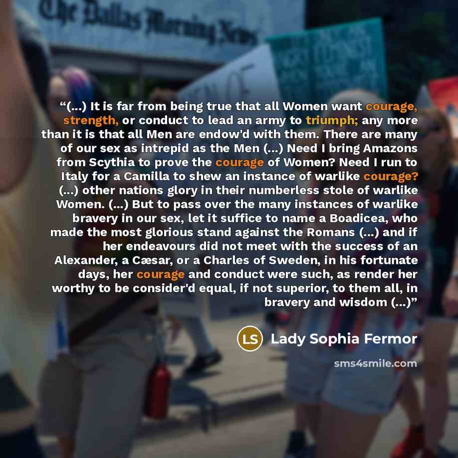“(...) It is far from being true that all Women want courage, strength, or conduct to lead an army to triumph; any more than it is that all Men are endow'd with them. There are many of our sex as intrepid as the Men (...) Need I bring Amazons from Scythia to prove the courage of Women? Need I run…” quote by Lady Sophia Fermor