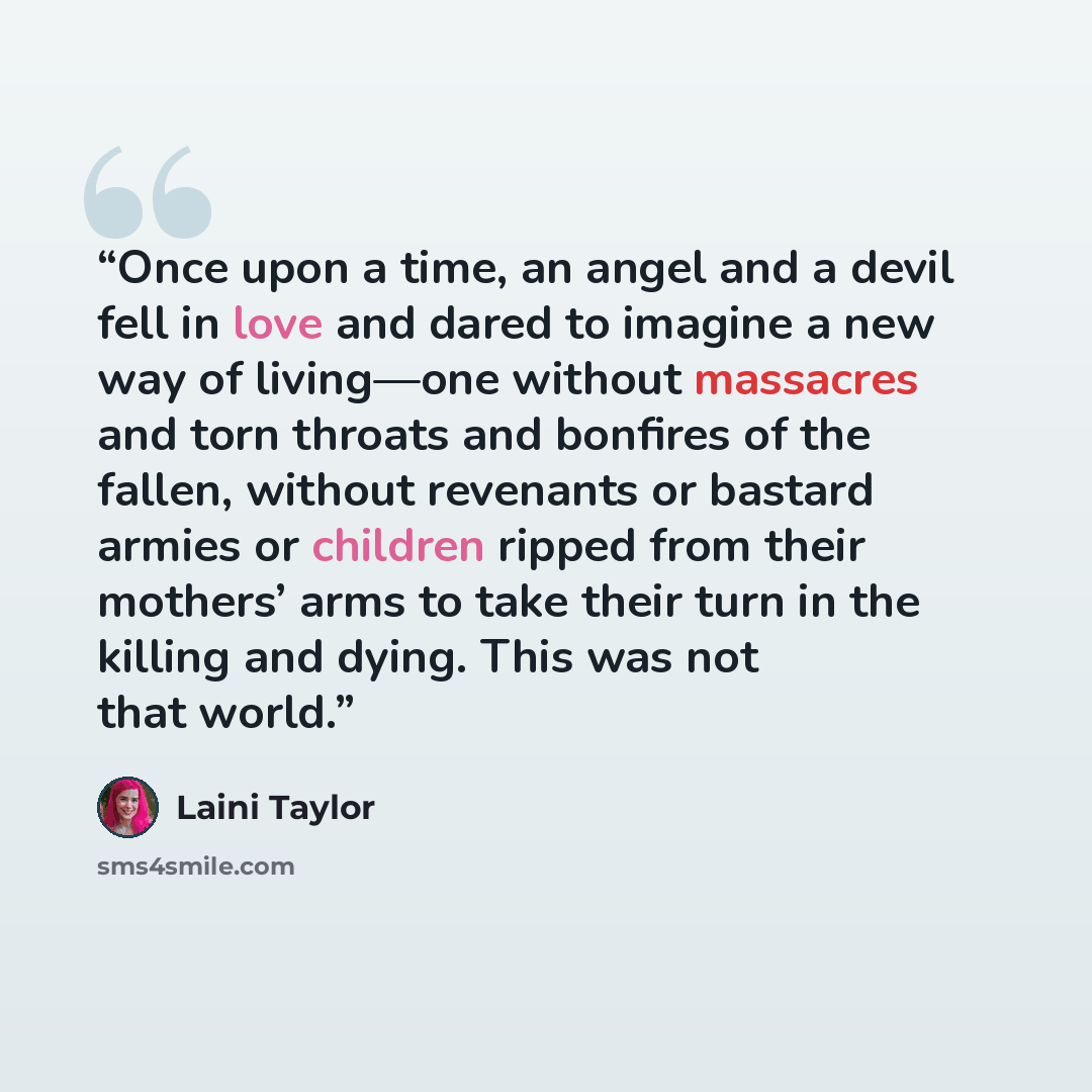 “Once upon a time, an angel and a devil fell in love and dared to imagine a new way of living—one without massacres and torn throats and bonfires of the fallen, without revenants or bastard armies or children ripped from their mothers’ arms to take their turn in the killing and dying. This was not…” quote by Laini Taylor