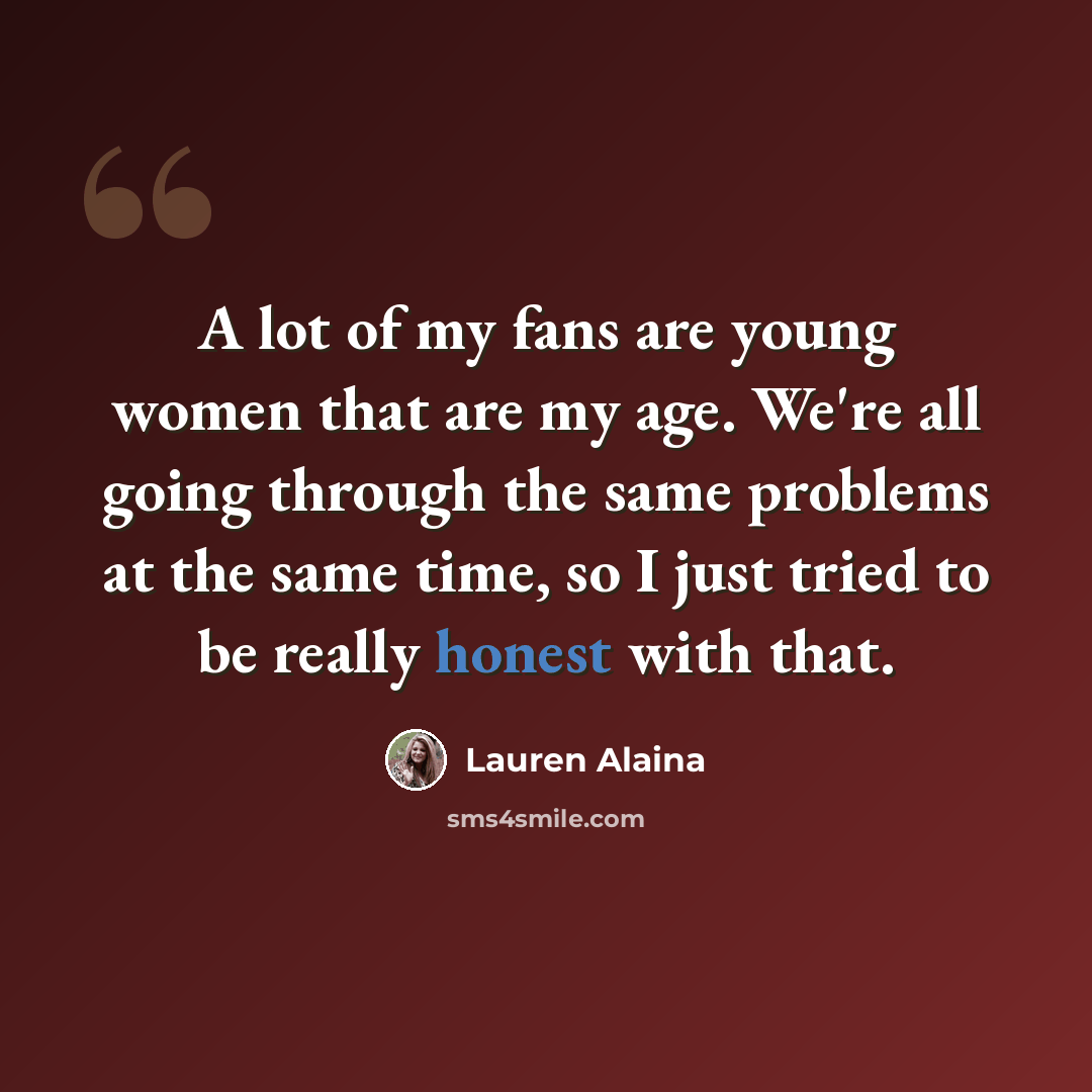 “A lot of my fans are young women that are my age. We're all going through the same problems at the same time, so I just tried to be really honest with that.” quote by Lauren Alaina