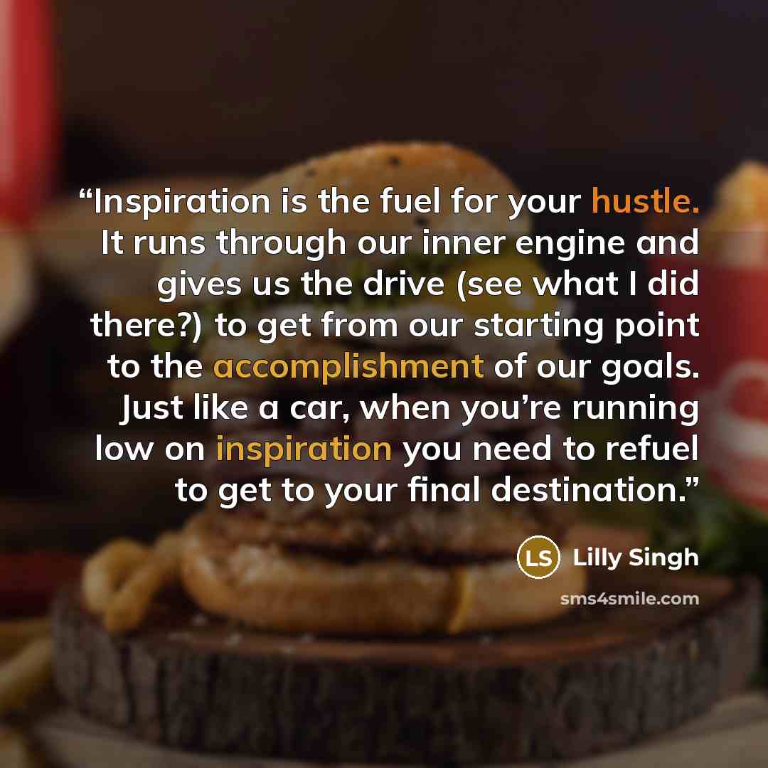 “Inspiration is the fuel for your hustle. It runs through our inner engine and gives us the drive (see what I did there?) to get from our starting point to the accomplishment of our goals. Just like a car, when you’re running low on inspiration you need to refuel to get to your final destination.” quote by Lilly Singh