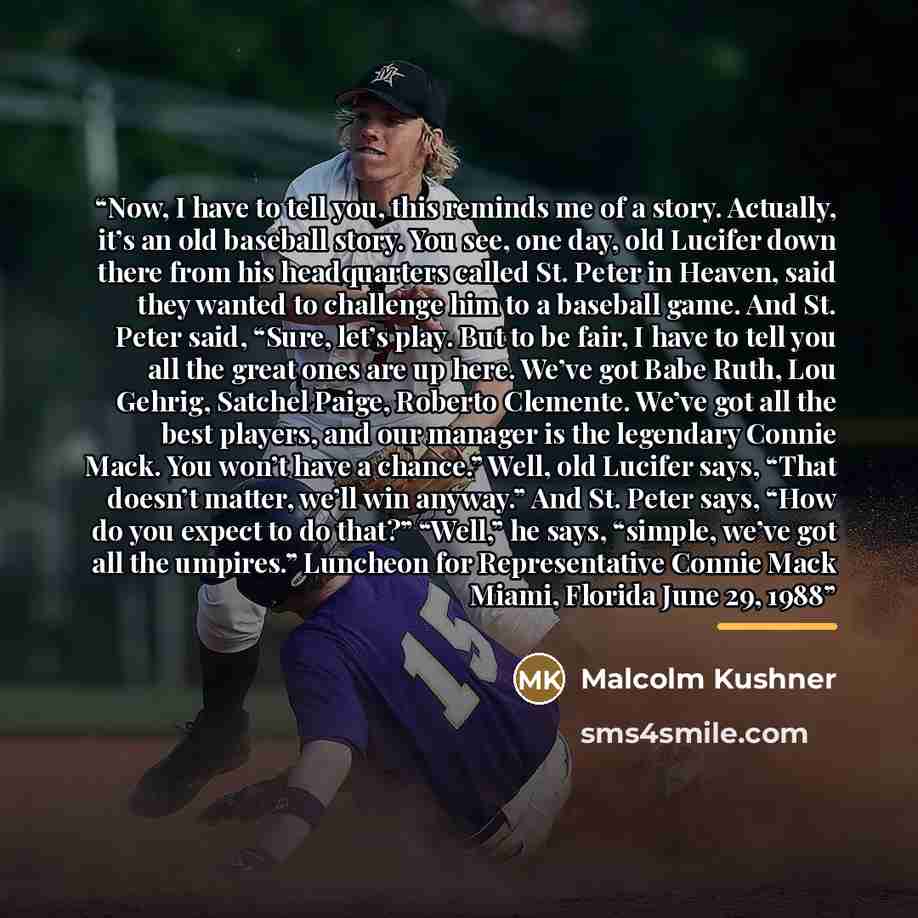 “Now, I have to tell you, this reminds me of a story. Actually, it’s an old baseball story. You see, one day, old Lucifer down there from his headquarters called St. Peter in Heaven, said they wanted to challenge him to a baseball game. And St. Peter said, “Sure, let’s play. But to be fair, I have…” quote by Anonymous