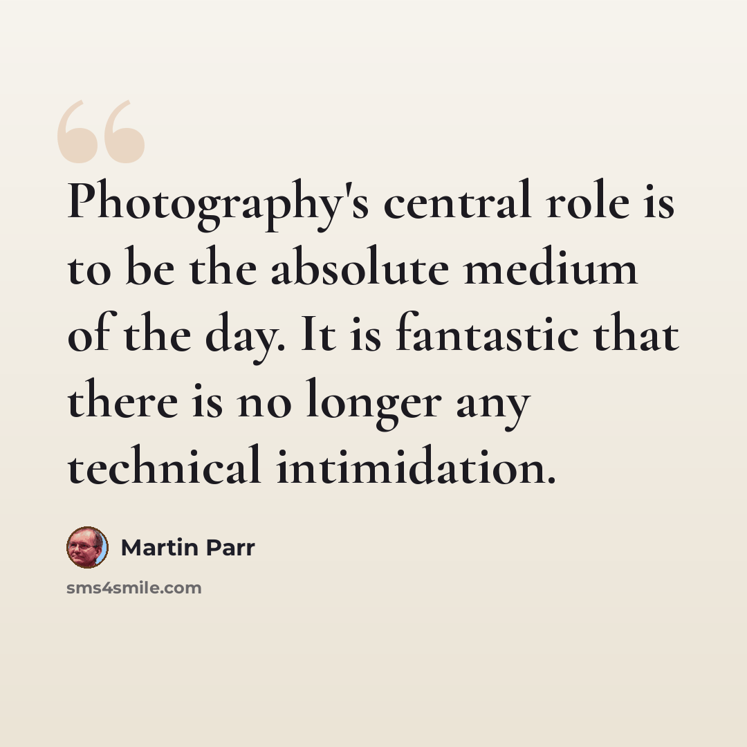 “Photography's central role is to be the absolute medium of the day. It is fantastic that there is no longer any technical intimidation.” quote by Martin Parr