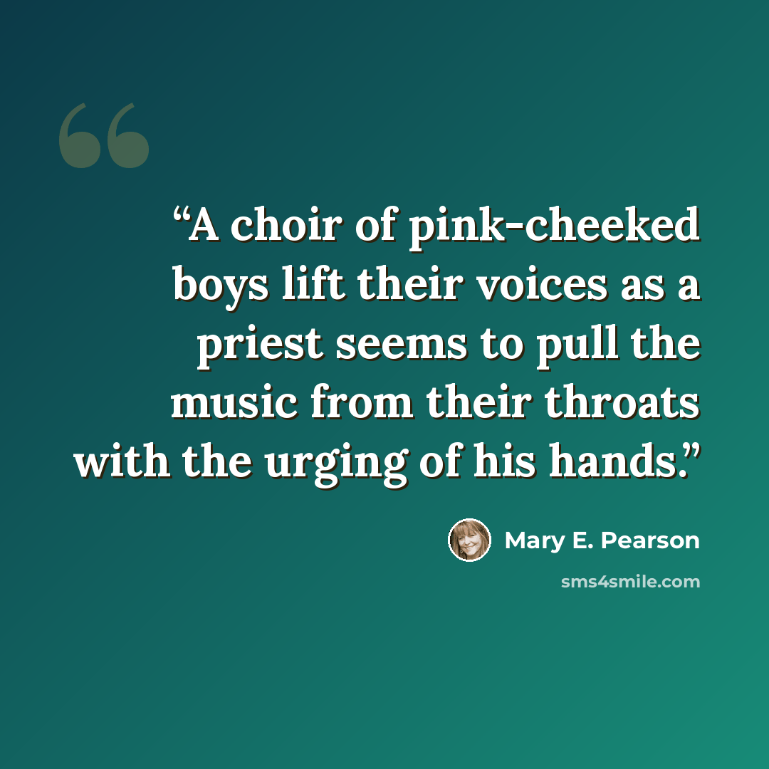 “A choir of pink-cheeked boys lift their voices as a priest seems to pull the music from their throats with the urging of his hands.” quote by Mary E. Pearson