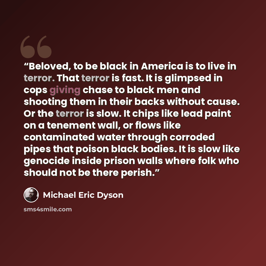“Beloved, to be black in America is to live in terror. That terror is fast. It is glimpsed in cops giving chase to black men and shooting them in their backs without cause. Or the terror is slow. It chips like lead paint on a tenement wall, or flows like contaminated water through corroded pipes…” quote by Michael Eric Dyson