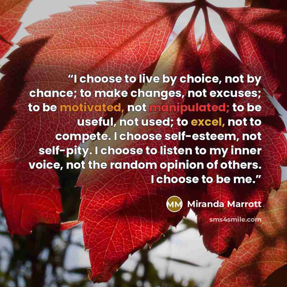 “I choose to live by choice, not by chance; to make changes, not excuses; to be motivated, not manipulated; to be useful, not used; to excel, not to compete. I choose self-esteem, not self-pity. I choose to listen to my inner voice, not the random opinion of others. I choose to be me.” quote by Miranda Marrott