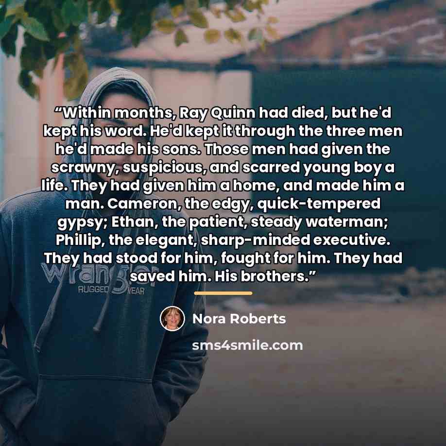 “Within months, Ray Quinn had died, but he'd kept his word. He'd kept it through the three men he'd made his sons. Those men had given the scrawny, suspicious, and scarred young boy a life. They had given him a home, and made him a man. Cameron, the edgy, quick-tempered gypsy; Ethan, the patient…” quote by Nora Roberts