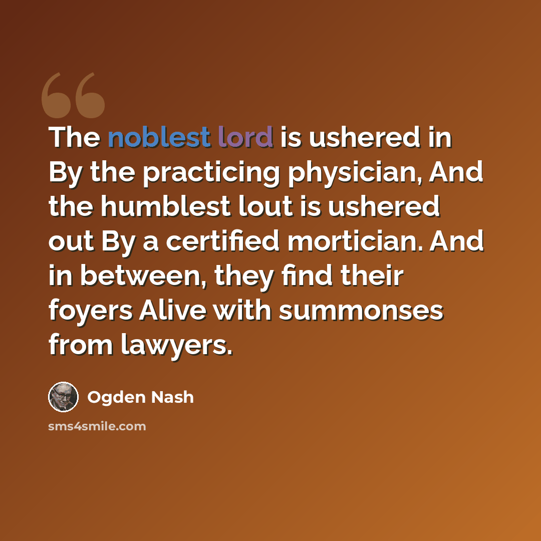 “The noblest lord is ushered in By the practicing physician, And the humblest lout is ushered out By a certified mortician. And in between, they find their foyers Alive with summonses from lawyers.” quote by Ogden Nash