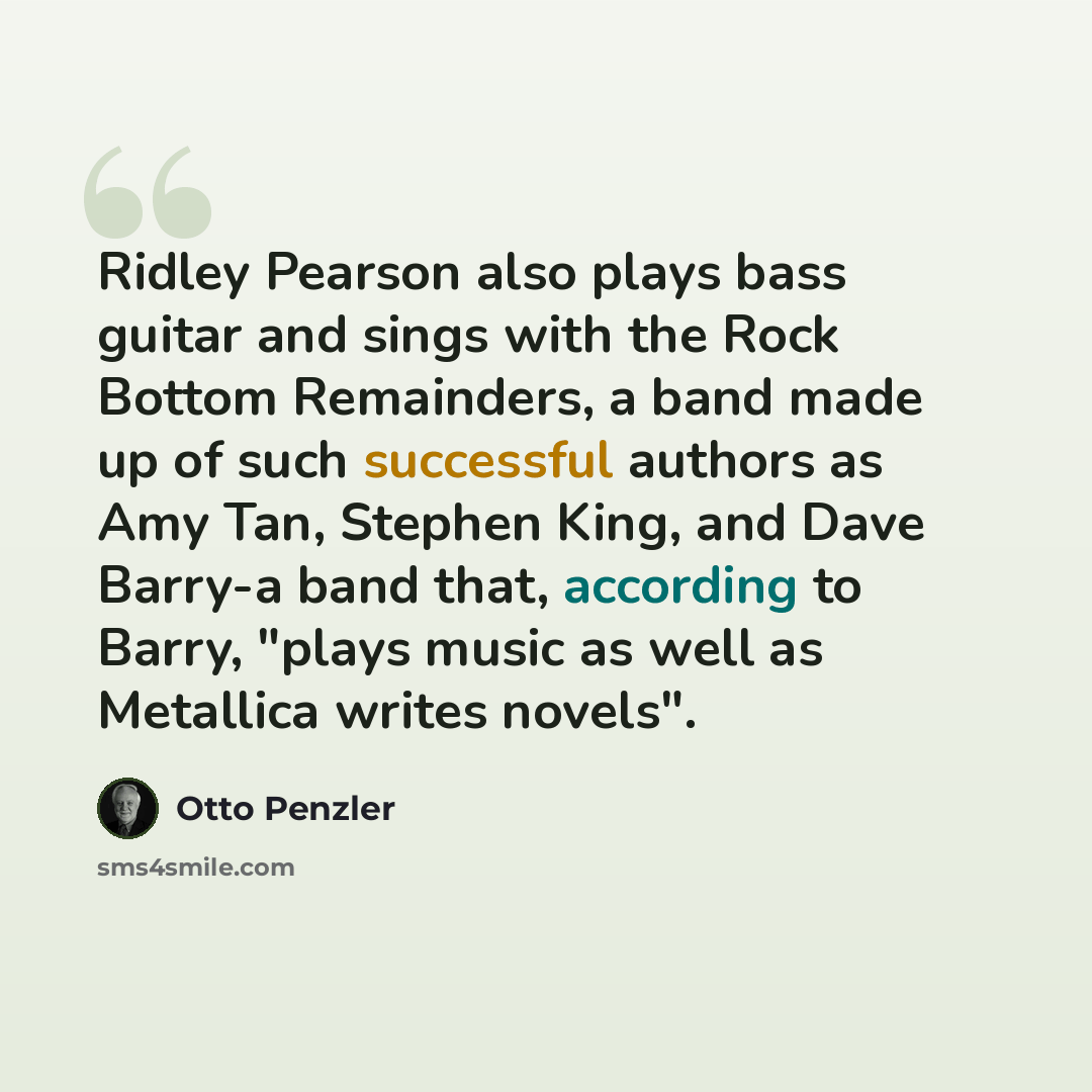 “Ridley Pearson also plays bass guitar and sings with the Rock Bottom Remainders, a band made up of such successful authors as Amy Tan, Stephen King, and Dave Barry-a band that, according to Barry, "plays music as well as Metallica writes novels".” quote by Otto Penzler