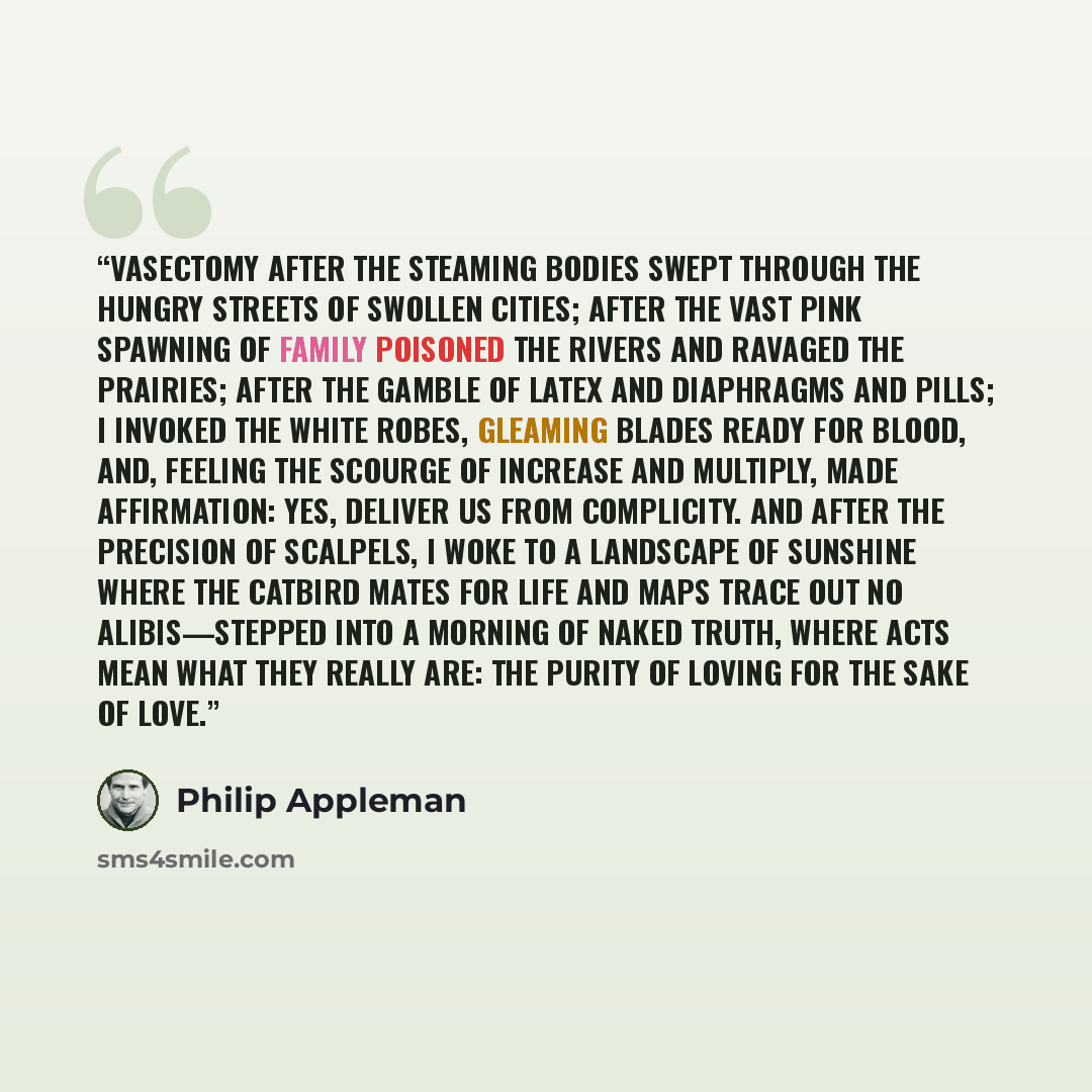 “Vasectomy After the steaming bodies swept through the hungry streets of swollen cities; after the vast pink spawning of family poisoned the rivers and ravaged the prairies; after the gamble of latex and diaphragms and pills; I invoked the white robes, gleaming blades ready for blood, and, feeling…” quote by Philip Appleman