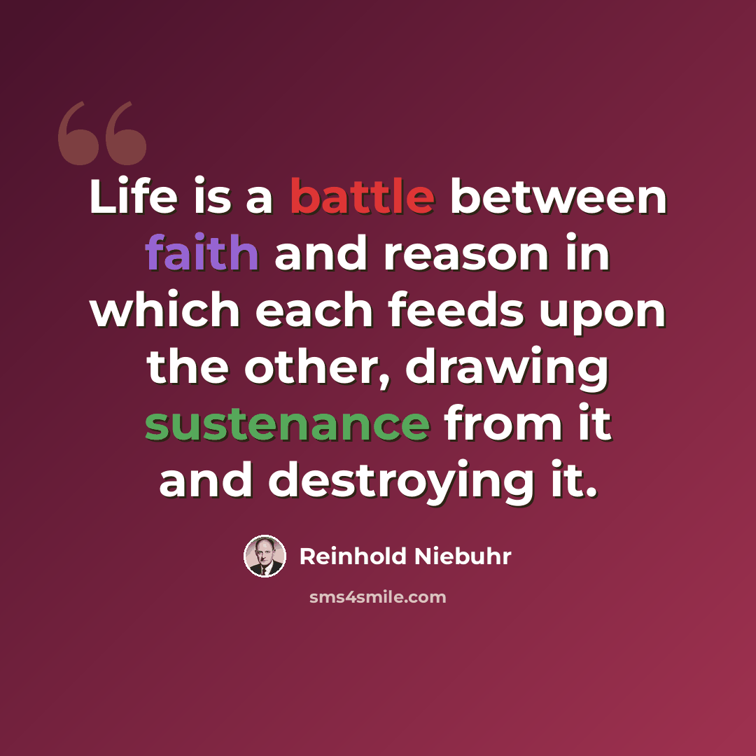 “Life is a battle between faith and reason in which each feeds upon the other, drawing sustenance from it and destroying it.” quote by Reinhold Niebuhr