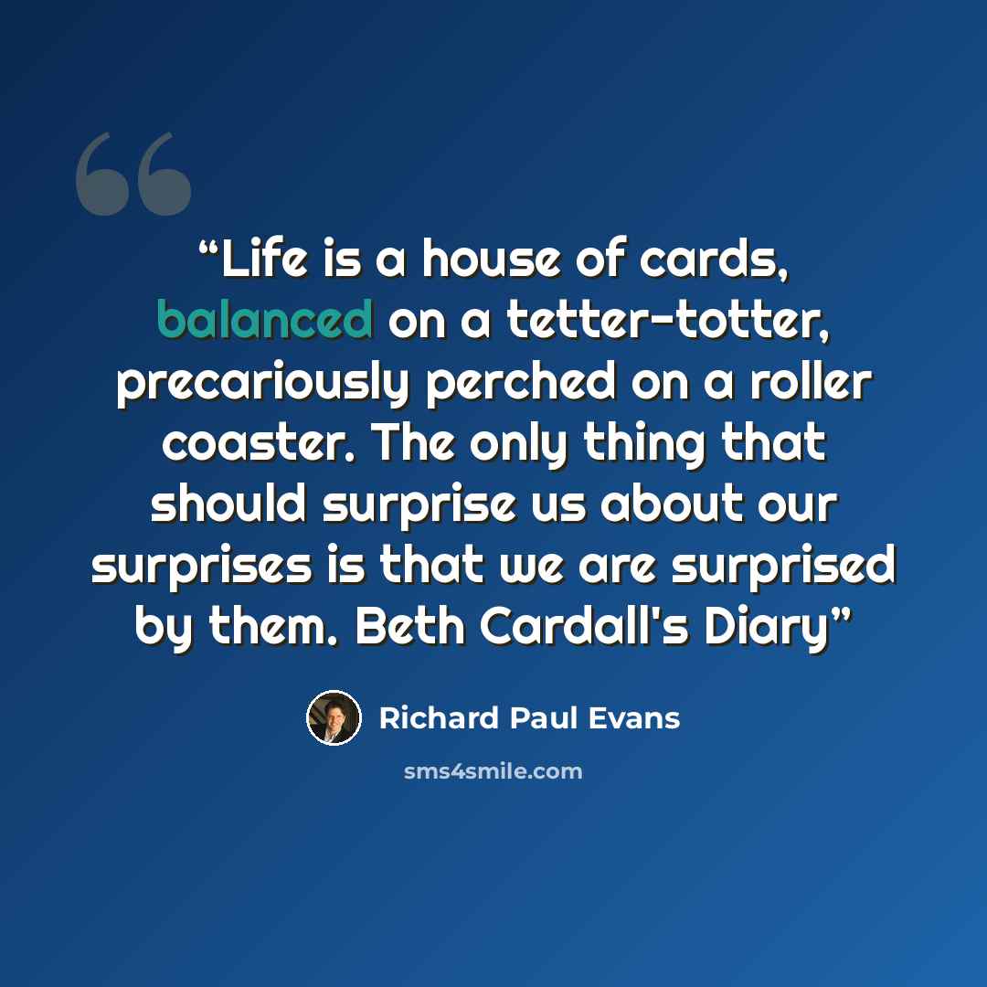 “Life is a house of cards, balanced on a tetter-totter, precariously perched on a roller coaster. The only thing that should surprise us about our surprises is that we are surprised by them. Beth Cardall's Diary” quote by Richard Paul Evans