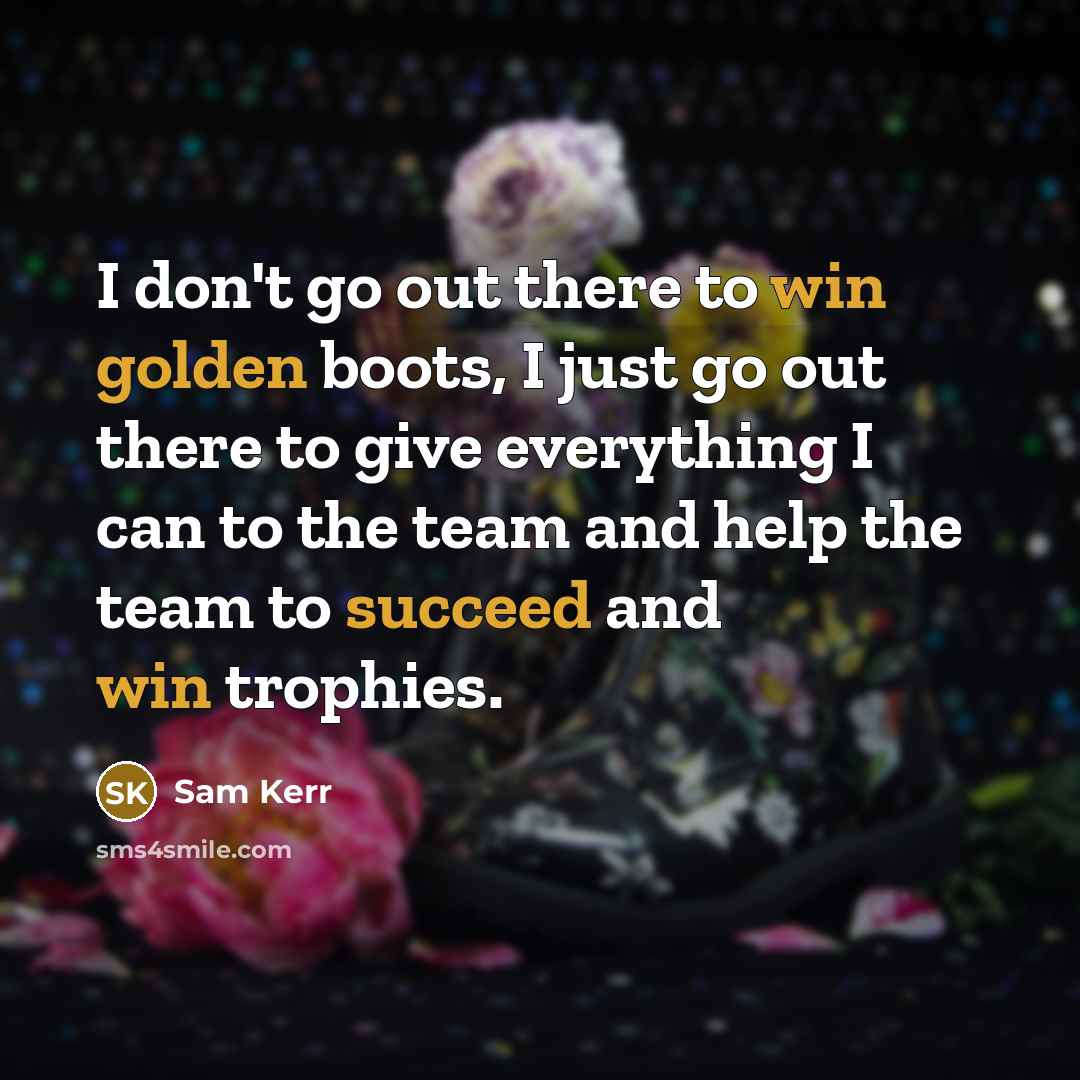 “I don't go out there to win golden boots, I just go out there to give everything I can to the team and help the team to succeed and win trophies.” quote by Sam Kerr