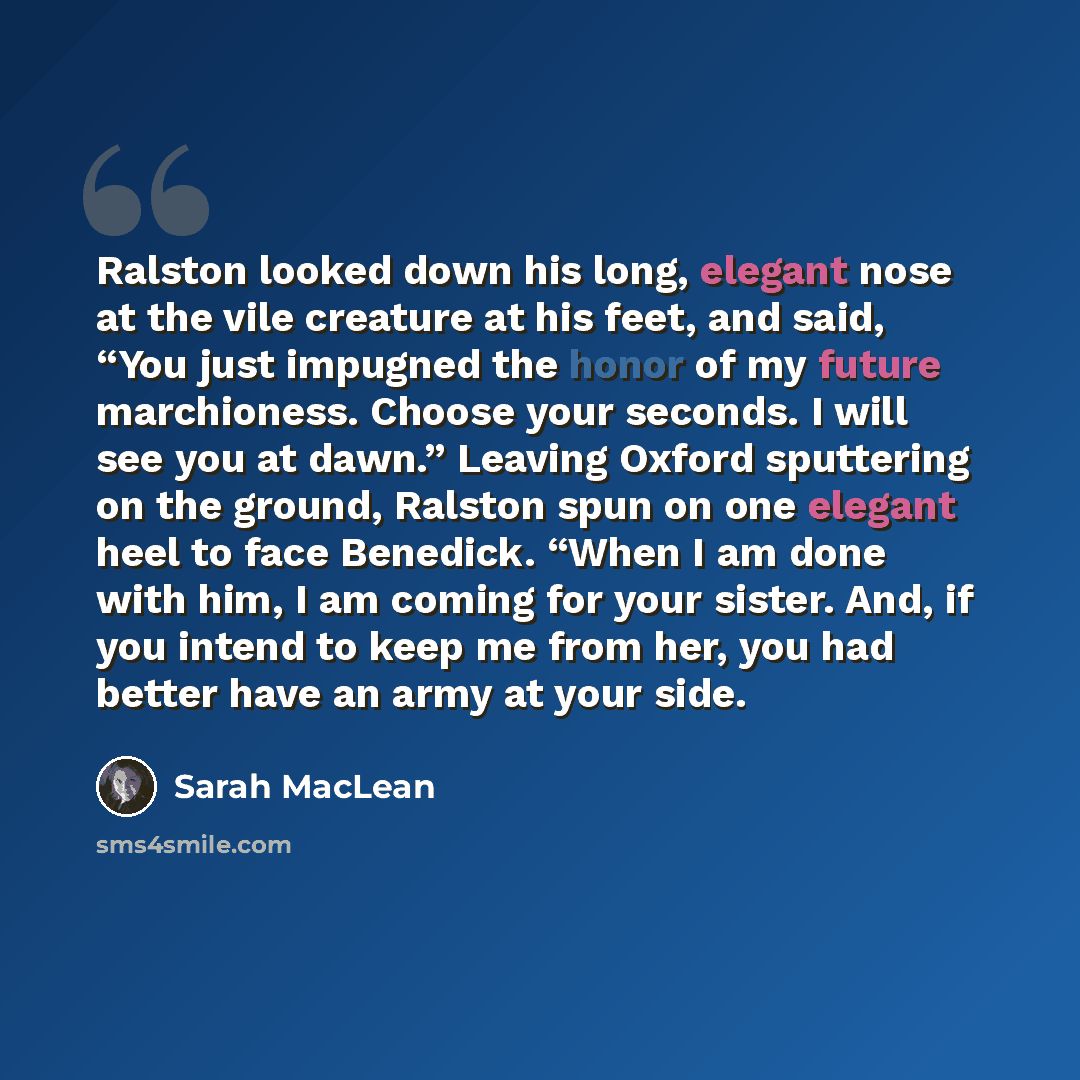 “Ralston looked down his long, elegant nose at the vile creature at his feet, and said, “You just impugned the honor of my future marchioness. Choose your seconds. I will see you at dawn.” Leaving Oxford sputtering on the ground, Ralston spun on one elegant heel to face Benedick. “When I am done…” quote by Sarah MacLean