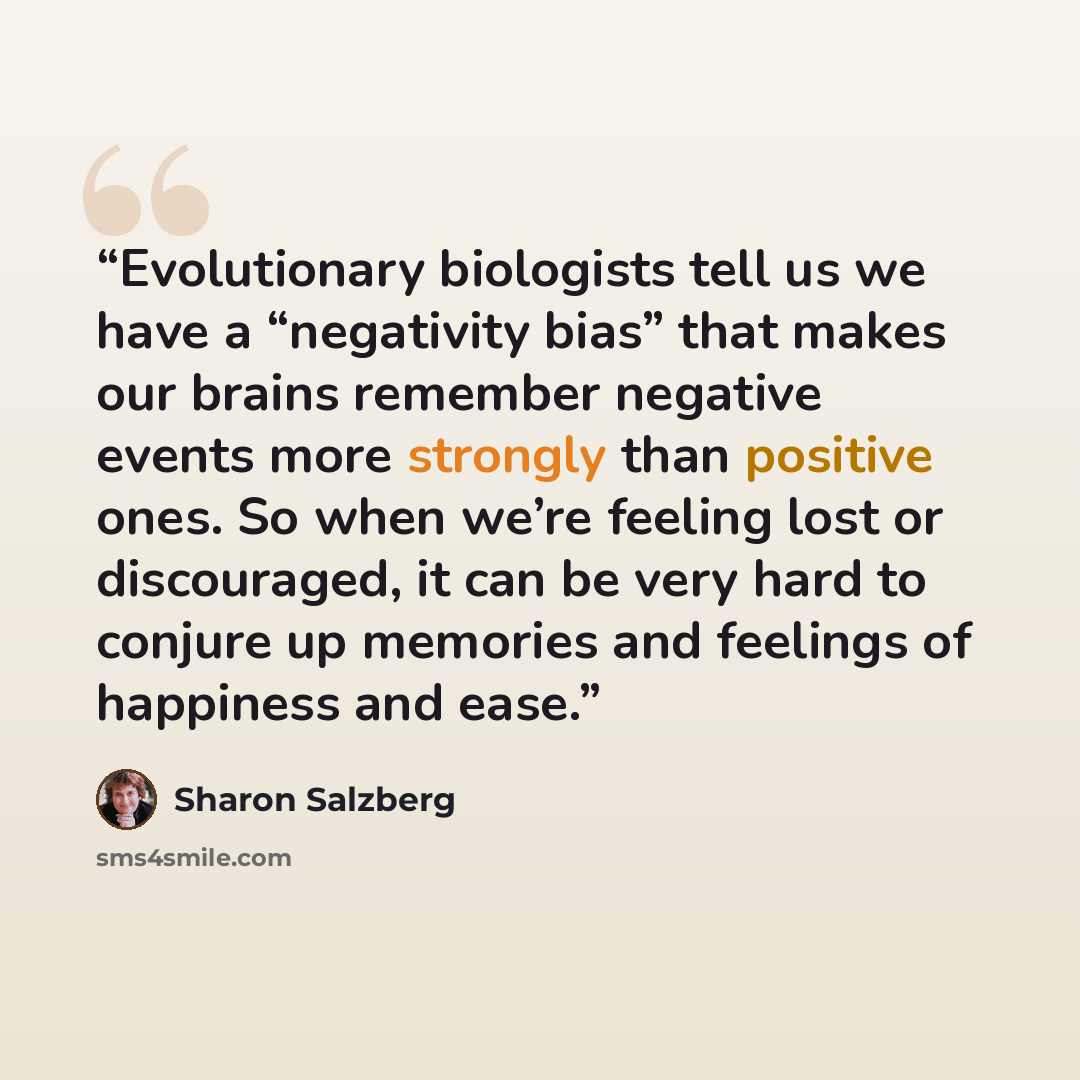 “Evolutionary biologists tell us we have a “negativity bias” that makes our brains remember negative events more strongly than positive ones. So when we’re feeling lost or discouraged, it can be very hard to conjure up memories and feelings of happiness and ease.” quote by Sharon Salzberg