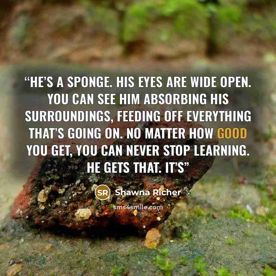 “He’s a sponge. His eyes are wide open. You can see him absorbing his surroundings, feeding off everything that’s going on. No matter how good you get, you can never stop learning. He gets that. It’s” quote by Shawna Richer
