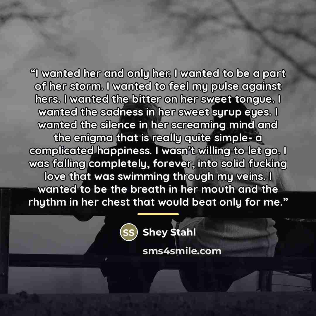 “I wanted her and only her. I wanted to be a part of her storm. I wanted to feel my pulse against hers. I wanted the bitter on her sweet tongue. I wanted the sadness in her sweet syrup eyes. I wanted the silence in her screaming mind and the enigma that is really quite simple- a complicated…” quote by Shey Stahl