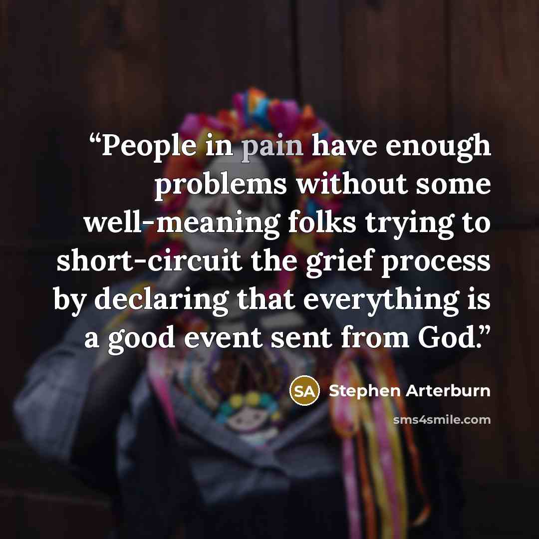 “People in pain have enough problems without some well-meaning folks trying to short-circuit the grief process by declaring that everything is a good event sent from God.” quote by Stephen Arterburn