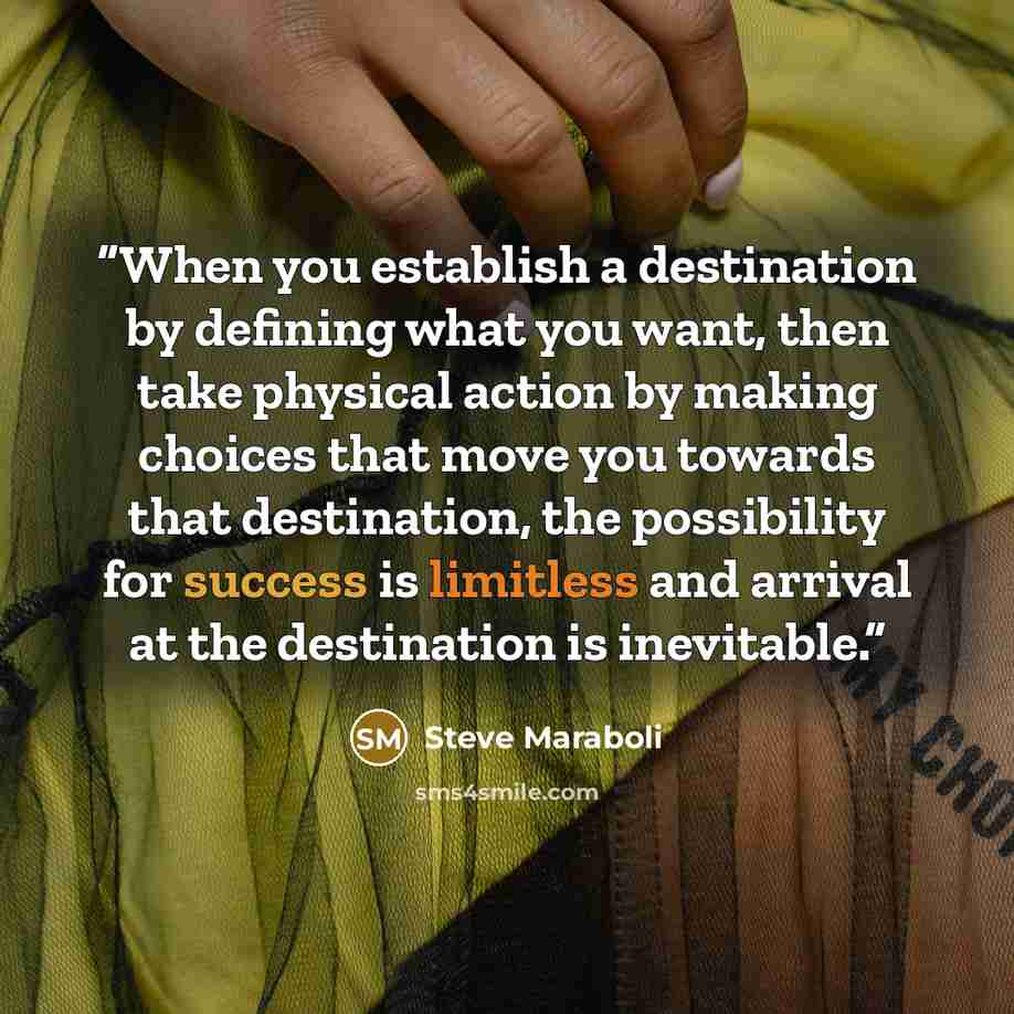 “When you establish a destination by defining what you want, then take physical action by making choices that move you towards that destination, the possibility for success is limitless and arrival at the destination is inevitable.” quote by Steve Maraboli